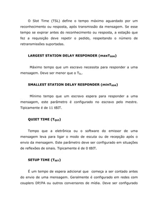 O Slot Time (TSL) define o tempo máximo aguardado por um
reconhecimento ou resposta, após transmissão da mensagem. Se esse
tempo se expirar antes do reconhecimento ou resposta, a estação que
fez a requisição deve repetir o pedido, respeitando o número de
retransmissões suportadas.
LARGEST STATION DELAY RESPONDER (maxTSDR)
Máximo tempo que um escravo necessita para responder a uma
mensagem. Deve ser menor que o TSL.
SMALLEST STATION DELAY RESPONDER (minTSDR)
Mínimo tempo que um escravo espera para responder a uma
mensagem, este parâmetro é configurado no escravo pelo mestre.
Tipicamente é de 11 tBIT.
QUIET TIME (TQUI)
Tempo que a eletrônica ou o software do emissor de uma
mensagem leva para ligar o modo de escuta ou de recepção após o
envio da mensagem. Este parâmetro deve ser configurado em situações
de reflexões de sinais. Tipicamente é de 0 tBIT.
SETUP TIME (TSET)
É um tempo de espera adicional que começa a ser contado antes
do envio de uma mensagem. Geralmente é configurado em redes com
couplers DP/PA ou outros conversores de mídia. Deve ser configurado
 