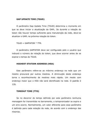 GAP UPDATE TIME (TGUD)
O parâmetro Gap Update Time (TGUD) determina o momento em
que se deve iniciar a atualização da GAPL. Se durante a rotação do
token não houver tempo suficiente para manutenção da rede, deve-se
atualizar o GAPL na próxima rotação do token.
TGUD = GAPFATOR * TTR.
O parâmetro GAPFATOR deve ser configurado pelo o usuário que
indicará o número de rotação do token, que deve ocorrer antes de se
expirar o tempo do TGUD.
HIGHEST STATION ADDRESS (HSA)
Este parâmetro refere-se ao máximo endereço na rede que um
mestre procurará por outros mestres. A diminuição deste endereço
torna o reconhecimento de mestres mais rápido. Um meste com
endereço maior que o HSA não será identificado na rede. O padrão é
126.
TIMEOUT TIME (TTO)
Se no decorrer do tempo definido por este parâmetro nenhuma
mensagem for transmitida no barramento, o temporarizador se expira e
um erro ocorre. Normalmente, um valor diferente para esse parâmetro
é definido para cada estação da rede, de acordo com o endereço das
mesmas.
 