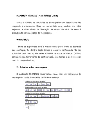 MAXIMUM RETRIES (Max Retries Limit)
Ajusta o número de tentativas de envio quando um destinatário não
responde a mensagem. Deve ser aumentado pelo usuário em redes
expostas a altos níveis de distorção. O tempo de ciclo da rede é
prejudicado por repetições de mensagens.
WATCHDOG
Tempo de supervisão que o mestre envia para todos os escravos
que configura. Se dentro deste tempo o escravo configurado não for
solicitado pelo mestre, ele deixa o modo de troca de dados. Quando
calculado pela ferramenta de configuração, este tempo é de 6 x o pior
caso do tempo de ciclo.
2 - Estrutura das mensagens
O protocolo PROFIBUS disponibiliza cinco tipos de estruturas de
mensagens, todas elaboradas conforme o serviço.
 