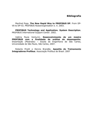 Bibliografia
Manfred Popp. The New Rapid Way to PROFIBUS DP. From DP-
V0 to DP-V2. PROFIBUS Nutzerorganisation e. V. 2003.
PROFIBUS Technology and Application. System Description.
PROFIBUS International Support Center. 2002.
Valéria Paula Venturini. Desenvolvimento de um mestre
PROFIBUS com a finalidade de análise de desempenho.
Dissertação (Mestrado) – Escola de Engenharia de São Carlos,
Universidade de São Paulo, São Carlos, 2007.
Roberto Pinelli e Dennis Brandão. Apostila do Treinamento
Integradores Profibus. Associação Profibus do Brasil. 2007
 