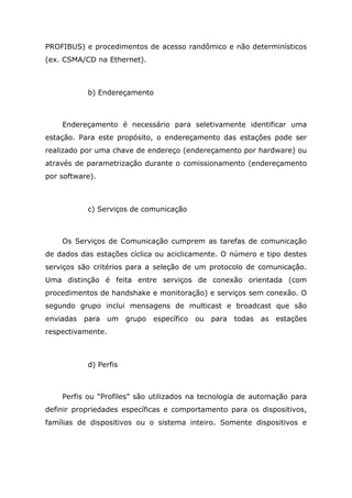 PROFIBUS) e procedimentos de acesso randômico e não determinísticos
(ex. CSMA/CD na Ethernet).
b) Endereçamento
Endereçamento é necessário para seletivamente identificar uma
estação. Para este propósito, o endereçamento das estações pode ser
realizado por uma chave de endereço (endereçamento por hardware) ou
através de parametrização durante o comissionamento (endereçamento
por software).
c) Serviços de comunicação
Os Serviços de Comunicação cumprem as tarefas de comunicação
de dados das estações cíclica ou aciclicamente. O número e tipo destes
serviços são critérios para a seleção de um protocolo de comunicação.
Uma distinção é feita entre serviços de conexão orientada (com
procedimentos de handshake e monitoração) e serviços sem conexão. O
segundo grupo inclui mensagens de multicast e broadcast que são
enviadas para um grupo específico ou para todas as estações
respectivamente.
d) Perfis
Perfis ou “Profiles” são utilizados na tecnologia de automação para
definir propriedades específicas e comportamento para os dispositivos,
famílias de dispositivos ou o sistema inteiro. Somente dispositivos e
 