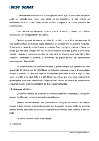 Operador de guincho Munck -11-
O óleo que entra cilindro atua sobre o pistão, e esta ação sobre a área do pistão
pode ser utilizada para mover uma carga ou um dispositivo. O óleo retorna ao
reservatório. Quando o óleo passa através do filtro, a sujeira e os corpos estranhos lhe
são removidos.
Cada unidade em separado, como a bomba, a válvula, o cilindro, ou o filtro é
chamada de um “componente” do sistema.
Existem algumas vantagens na utilização do óleo com o fluído de operação. O
óleo ajuda lubrificar as diversas peças deslizantes do equipamento ou sistema hidráulico.
O óleo evita a oxidação e é facilmente encontrado. Para propósitos práticos, o óleo é um
líquido que não sofre variação em seu volume no sistema hidráulico quando a pressão for
variada , durante o movimento do óleo de uma parte do sistema para outra. Se o óleo
abastecer totalmente o sistema, o movimento do pistão poderá ser corretamente
controlado pelo fluxo de óleo.
No sistema hidráulico mostrado na figura 1, pode-se supor que a pressão do óleo
na entrada do cilindro seja de 1.500 libras por polegada quadrada, e que a área do pistão
na qual a pressão do óleo atua seja de 2 polegadas quadradas. Assim, a força do óleo
sobre o pistão é de (2x1.500), o 3.000 libras. Isto indica que uma força relativamente
grande pode atuar numa determinada carga para um cilindro de dimensões relativamente
pequenas. Essa é uma das vantagens do dispositivos hidráulicos.
2.2. Sistemas a Fluídos
Um grande número de sistemas ou circuitos podem ser projetados, e um grande
número de diferentes componentes podem ser utilizados.
Existem, essencialmente, três características principais ou básicas no sistema
simples a fluído comum: Uma bomba de óleo, um dispositivo com um pistão ou elemento
rotativo movido pelo fluído e tubulação e dispositivos de válvulas para controlar o fluxo do
fluído.
Os fluídos dividem-se em duas classes:
a) Líquidos
 
