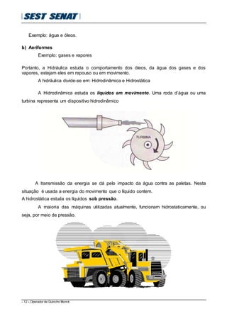 - 12 – Operador de Guincho Munck
Exemplo: água e óleos.
b) Aeriformes
Exemplo: gases e vapores
Portanto, a Hidráulica estuda o comportamento dos óleos, da água dos gases e dos
vapores, estejam eles em repouso ou em movimento.
A hidráulica divide-se em: Hidrodinâmica e Hidrostática
A Hidrodinâmica estuda os líquidos em movimento. Uma roda d’água ou uma
turbina representa um dispositivo hidrodinâmico
A transmissão da energia se dá pelo impacto da água contra as paletas. Nesta
situação é usada a energia do movimento que o líquido contem.
A hidrostática estuda os líquidos sob pressão.
A maioria das máquinas utilizadas atualmente, funcionam hidrostaticamente, ou
seja, por meio de pressão.
 