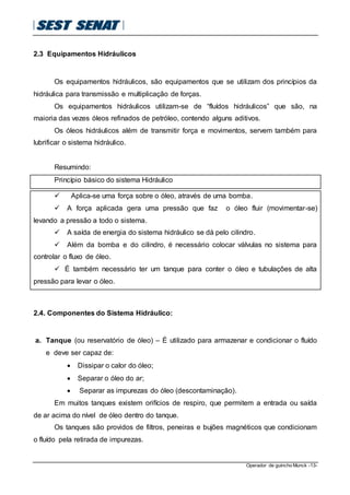 Operador de guincho Munck -13-
2.3 Equipamentos Hidráulicos
Os equipamentos hidráulicos, são equipamentos que se utilizam dos princípios da
hidráulica para transmissão e multiplicação de forças.
Os equipamentos hidráulicos utilizam-se de “fluídos hidráulicos” que são, na
maioria das vezes óleos refinados de petróleo, contendo alguns aditivos.
Os óleos hidráulicos além de transmitir força e movimentos, servem também para
lubrificar o sistema hidráulico.
Resumindo:
Princípio básico do sistema Hidráulico
 Aplica-se uma força sobre o óleo, através de uma bomba.
 A força aplicada gera uma pressão que faz o óleo fluir (movimentar-se)
levando a pressão a todo o sistema.
 A saída de energia do sistema hidráulico se dá pelo cilindro.
 Além da bomba e do cilindro, é necessário colocar válvulas no sistema para
controlar o fluxo de óleo.
 É também necessário ter um tanque para conter o óleo e tubulações de alta
pressão para levar o óleo.
2.4. Componentes do Sistema Hidráulico:
a. Tanque (ou reservatório de óleo) – É utilizado para armazenar e condicionar o fluído
e deve ser capaz de:
 Dissipar o calor do óleo;
 Separar o óleo do ar;
 Separar as impurezas do óleo (descontaminação).
Em muitos tanques existem orifícios de respiro, que permitem a entrada ou saída
de ar acima do nível de óleo dentro do tanque.
Os tanques são providos de filtros, peneiras e bujões magnéticos que condicionam
o fluído pela retirada de impurezas.
 