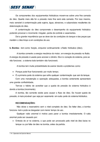 - 14 – Operador de Guincho Munck
Os componentes dos equipamentos hidráulicos movem-se sobre uma fina camada
de óleo. Quanto mais alta for a pressão mais fina será esta camada. Por isso mesmo,
mais sensível à contaminação pela sujeira, água, abrasivos, e subprodutos resultantes da
deterioração do óleo.
A contaminação do óleo compromete o desempenho do equipamento hidráulico
podendo provocar o movimento irregular, perda de controle e vazamentos.
Daí a grande importância que se deve dar às condições do tanque e das peças que
mantém o óleo limpo e em condições de uso.
b. Bomba – tem como função, empurrar continuamente o fluído hidráulico (óleo).
A bomba converte a energia mecânica do motor, em energia de pressão no fluído.
A energia de pressão é usada para acionar o cilindro. Ela é o coração do sistema, pois se
não funcionar, o sistema todo também não funcionará.
A bomba tem muita probabilidade de avariar devido a problemas como:
 Porque pode ficar funcionando por muito tempo;
 É a primeira parte do sistema que sofre qualquer contaminação que sair do tanque.
Com uma manutenção e operação adequadas, a bomba certamente apresentará
uma grande confiabilidade.
Tem-se o hábito de acreditar que a queda de pressão do sistema hidráulico é
devido a bomba (movimento).
A bomba, tão somente existe para causar o fluxo de óleo. Se houver queda de
pressão, é mais provável que seja por vazamento em outra parte do sistema hidráulico.
RECOMENDAÇÕES:
Não deixe o reservatório sem o nível completo de óleo. Se faltar óleo, a bomba
funciona mal e pode se desgastar com menor tempo de uso.
Qualquer ruído anormal é motivo para parar a bomba imediatamente. O ruído
anormal pode ser causado por:
 Entrada de ar no sistema, o que pode ser provocado pelo nível de óleo baixo no
tanque ou por falta de óleo na bomba, antes da partida.
 