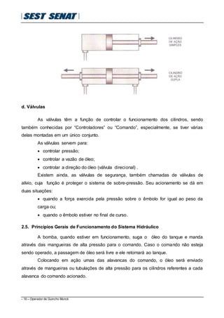 - 16 – Operador de Guincho Munck
d. Válvulas
As válvulas têm a função de controlar o funcionamento dos cilindros, sendo
também conhecidas por “Controladores” ou “Comando”, especialmente, se tiver várias
delas montadas em um único conjunto.
As válvulas servem para:
 controlar pressão;
 controlar a vazão de óleo;
 controlar a direção do óleo (válvula direcional) .
Existem ainda, as válvulas de segurança, também chamadas de válvulas de
alívio, cuja função é proteger o sistema de sobre-pressão. Seu acionamento se dá em
duas situações:
 quando a força exercida pela pressão sobre o êmbolo for igual ao peso da
carga ou;
 quando o êmbolo estiver no final de curso.
2.5. Princípios Gerais de Funcionamento do Sistema Hidráulico
A bomba, quando estiver em funcionamento, suga o óleo do tanque e manda
através das mangueiras de alta pressão para o comando. Caso o comando não esteja
sendo operado, a passagem de óleo será livre e ele retornará ao tanque.
Colocando em ação umas das alavancas do comando, o óleo será enviado
através de mangueiras ou tubulações de alta pressão para os cilindros referentes a cada
alavanca do comando acionado.
 