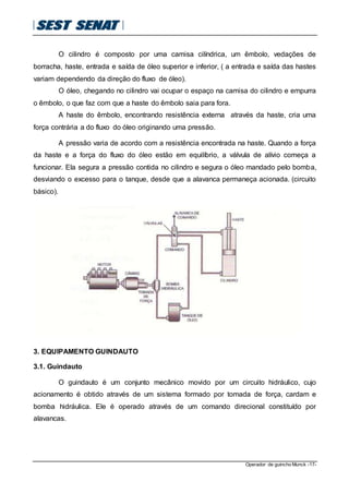Operador de guincho Munck -17-
O cilindro é composto por uma camisa cilíndrica, um êmbolo, vedações de
borracha, haste, entrada e saída de óleo superior e inferior, ( a entrada e saída das hastes
variam dependendo da direção do fluxo de óleo).
O óleo, chegando no cilindro vai ocupar o espaço na camisa do cilindro e empurra
o êmbolo, o que faz com que a haste do êmbolo saia para fora.
A haste do êmbolo, encontrando resistência externa através da haste, cria uma
força contrária a do fluxo do óleo originando uma pressão.
A pressão varia de acordo com a resistência encontrada na haste. Quando a força
da haste e a força do fluxo do óleo estão em equilíbrio, a válvula de alívio começa a
funcionar. Ela segura a pressão contida no cilindro e segura o óleo mandado pelo bomba,
desviando o excesso para o tanque, desde que a alavanca permaneça acionada. (circuito
básico).
3. EQUIPAMENTO GUINDAUTO
3.1. Guindauto
O guindauto é um conjunto mecânico movido por um circuito hidráulico, cujo
acionamento é obtido através de um sistema formado por tomada de força, cardam e
bomba hidráulica. Ele é operado através de um comando direcional constituído por
alavancas.
 