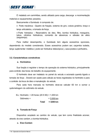 - 18 – Operador de Guincho Munck
É instalado em caminhões, sendo utilizado para carga, descarga e movimentação
materiais e equipamentos pesados.
Basicamente o Guindauto é composto de:
 Parte mecânica - Quadro de fixação, sistema de giro, coluna giratória, braço e
lança articulados, e tomada de força.
 Parte hidráulica - Reservatório de óleo, filtro, bomba hidráulica, mangueira,
tubos, cilindros hidráulicos, comando de alavancas e válvulas de alívio
(segurança).
Para melhor desempenho, o Guindauto tem alguns acessórios opcionais,
dependendo do modelo considerado. Esses acessórios podem ser; caçamba isolada,
lança suplementar metálica ( pode ser hidráulica telescópica ), saca postes e perfuratriz..
3.2. Características construtivas
a. Horímetros
Sua função é registrar o tempo de operação do sistema hidráulico, principalmente
para controle das horas de trabalho do equipamento.
O horímetro deve ser instalado no painel do veiculo e acionado quando ligado a
tomada de força . Deverá ser usado para cálculo as horas registradas no horímetro e para
o controle da troca de óleo e manutenção do veículo.
Para cada hora marcada no horímetro deve-se calcular 60 km e somar a
quilometragem do odômetro do veículo.
Ex.: Horímetro = 20 horas (20 X 60) = 1.200 km
Odômetro = = 2.000 km
Total = 3200 km
b. Tomada de Força
Dispositivo acoplado ao cambio do veículo, que tem como finalidade acionar,
através do eixo cardam, a bomba hidráulica.
c. Eixo Cardam
 