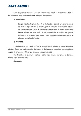 - 22 – Operador de Guincho Munck
É um dispositivo mecânico (acionamento manual), instalado no caminhão do lado
dos comandos, cuja finalidade é servir de apoio ao operador.
o. Acessórios
 Lança Metálica Suplementar - Sua finalidade é permitir um alcance maior
de raio de ação em até 3 metros, porém com uma conseqüente redução
de capacidade de carga. É instalada manualmente na lança extensível e
fixada através de pino trava. A sua extremidade é dotada de gancho
próprio, é utilizada quando o serviço a ser realizado requer um aumento no
alcance vertical ou horizontal.
p. Guincho
É composto de um motor hidráulico de velocidade variável e duplo sentido de
rotação, fixado na parte superior do braço do Guindauto, e possui na extremidade do
braço e da lança uma roldana que serve de guia para o cabo.
Sua finalidade é diminuir o esforço (atrito) nos cilindros do braço e da lança
durante a elevação de carga.
Montagem
 