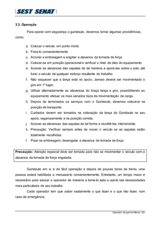 Operador de guincho Munck -25-
3.3. Operação
Para operar com segurança o guindauto, devemos tomar algumas providências,
como:
a. Colocar o veículo em ponto morto
b. Freia-lo convenientemente
c. Acionar a embreagem e engatar a alavanca da tomada de força
d. Colocar-se em posição operacional e verificar o nível de óleo do equipamento
e. Acionar as alavancas das sapatas de tal maneira a apoiá-las sobre o solo, até
livrar o veiculo de qualquer esforço resultante do trabalho.
f. Não esquecer que a lança está no apoio. Jamais deverá ser movimentado o
giro em 1º lugar.
g. Utilizar alternadamente as alavancas do braço lança e giro, possibilitando ao
equipamento efetuar os mais variados tipos de movimentação de carga.
h. Depois de terminados os serviços com o Guindauto, devemos colocá-lo na
posição de transporte.
i. Cuidados devem ser tomados na colocação da lança do Guindauto no seu
apoio, vagarosamente e na posição correta.
j. Acionar as alavancas das sapatas de tal forma a recolhê-las inteiramente.
k. Precaução: Verificar sempre antes de mover o veiculo se as sapatas estão
totalmente recolhidas.
l. Pisar na embreagem, desengatar a alavanca de tomada de força
Precaução: Atenção especial deve ser tomada para não se movimentar o veiculo com a
alavanca da tomada de força engatada.
Guindauto em si é de fácil operação e depois de poucas horas de treino, uma
pessoa estará habilitada a manuseá-lo convenientemente. Entretanto, um tempo maior é
necessário para educar o operador de maneira a torná-lo apto a usá-lo nas necessidades
mais particulares de seu trabalho.
Cada operador tem que saber exatamente o que fazer e o que não fazer, num
caso de emergência.
 