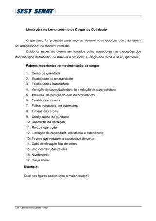 - 26 – Operador de Guincho Munck
Limitações no Levantamento de Cargas do Guindauto
O guindauto foi projetado para suportar determinados esforços que não devem
ser ultrapassados de maneira nenhuma.
Cuidados especiais devem ser tomados pelos operadores nas execuções dos
diversos tipos de trabalho, de maneira a preservar a integridade física e do equipamento.
Fatores importantes na movimentação de cargas
1. Centro de gravidade
2. Estabilidade de um guindaste
3. Estabilidade x instabilidade
4. Variação de capacidade durante a rotação da superestrutura
5. Influência da posição do eixo de tombamento
6. Estabilidade traseira
7. Falhas estruturais por sobrecarga
8. Tabelas de cargas
9. Configuração do guindaste
10. Quadrante da operação
11. Raio da operação
12. Limitação da capacidade, resistência e estabilidade
13. Fatores que reduzem a capacidade de carga
14. Cabo de elevação fora de centro
15. Uso incorreto das patolas
16. Nivelamento
17. Carga lateral
Exemplo:
Qual das figuras abaixo sofre o maior esforço?
 
