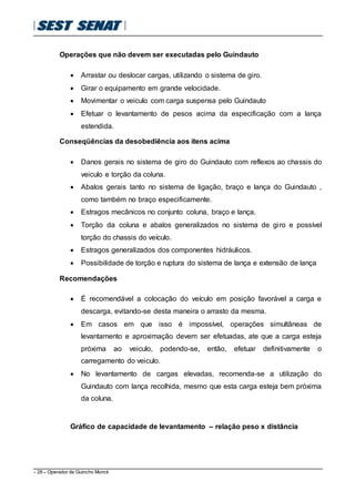 - 28 – Operador de Guincho Munck
Operações que não devem ser executadas pelo Guindauto
 Arrastar ou deslocar cargas, utilizando o sistema de giro.
 Girar o equipamento em grande velocidade.
 Movimentar o veiculo com carga suspensa pelo Guindauto
 Efetuar o levantamento de pesos acima da especificação com a lança
estendida.
Conseqüências da desobediência aos itens acima
 Danos gerais no sistema de giro do Guindauto com reflexos ao chassis do
veiculo e torção da coluna.
 Abalos gerais tanto no sistema de ligação, braço e lança do Guindauto ,
como também no braço especificamente.
 Estragos mecânicos no conjunto coluna, braço e lança.
 Torção da coluna e abalos generalizados no sistema de giro e possível
torção do chassis do veículo.
 Estragos generalizados dos componentes hidráulicos.
 Possibilidade de torção e ruptura do sistema de lança e extensão de lança
Recomendações
 É recomendável a colocação do veículo em posição favorável a carga e
descarga, evitando-se desta maneira o arrasto da mesma.
 Em casos em que isso é impossível, operações simultâneas de
levantamento e aproximação devem ser efetuadas, ate que a carga esteja
próxima ao veiculo, podendo-se, então, efetuar definitivamente o
carregamento do veiculo.
 No levantamento de cargas elevadas, recomenda-se a utilização do
Guindauto com lança recolhida, mesmo que esta carga esteja bem próxima
da coluna.
Gráfico de capacidade de levantamento – relação peso x distância
 