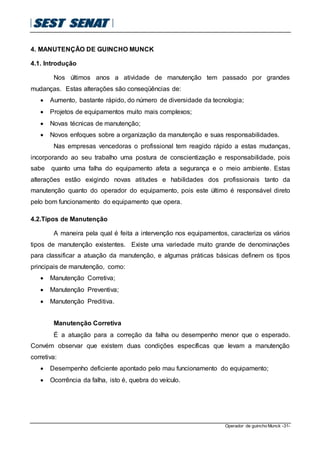 Operador de guincho Munck -31-
4. MANUTENÇÃO DE GUINCHO MUNCK
4.1. Introdução
Nos últimos anos a atividade de manutenção tem passado por grandes
mudanças. Estas alterações são conseqüências de:
 Aumento, bastante rápido, do número de diversidade da tecnologia;
 Projetos de equipamentos muito mais complexos;
 Novas técnicas de manutenção;
 Novos enfoques sobre a organização da manutenção e suas responsabilidades.
Nas empresas vencedoras o profissional tem reagido rápido a estas mudanças,
incorporando ao seu trabalho uma postura de conscientização e responsabilidade, pois
sabe quanto uma falha do equipamento afeta a segurança e o meio ambiente. Estas
alterações estão exigindo novas atitudes e habilidades dos profissionais tanto da
manutenção quanto do operador do equipamento, pois este último é responsável direto
pelo bom funcionamento do equipamento que opera.
4.2.Tipos de Manutenção
A maneira pela qual é feita a intervenção nos equipamentos, caracteriza os vários
tipos de manutenção existentes. Existe uma variedade muito grande de denominações
para classificar a atuação da manutenção, e algumas práticas básicas definem os tipos
principais de manutenção, como:
 Manutenção Corretiva;
 Manutenção Preventiva;
 Manutenção Preditiva.
Manutenção Corretiva
É a atuação para a correção da falha ou desempenho menor que o esperado.
Convém observar que existem duas condições específicas que levam a manutenção
corretiva:
 Desempenho deficiente apontado pelo mau funcionamento do equipamento;
 Ocorrência da falha, isto é, quebra do veículo.
 