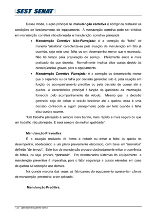 - 32 – Operador de Guincho Munck
Desse modo, a ação principal na manutenção corretiva é corrigir ou restaurar as
condições de funcionamento do equipamento. A manutenção corretiva pode ser dividida
em manutenção corretiva não-planejada e manutenção corretiva planejada
 Manutenção Corretiva Não-Planejada: é a correção da “falha” de
maneira “aleatória” caracteriza-se pela atuação da manutenção em fato já
ocorrido, seja este uma falha ou um desempenho menor que o esperado.
Não há tempo para preparação do serviço. Infelizmente ainda é mais
praticado do que deveria. Normalmente implica altos custos devido às
conseqüências graves para o equipamento.
 Manutenção Corretiva Planejada: é a correção do desempenho menor
que o esperado ou da falha por decisão gerencial, isto é, pela atuação em
função do acompanhamento preditivo ou pela decisão de operar até a
quebra. A característica principal é função da qualidade da informação
fornecida pelo acompanhamento do veículo. Mesmo que a decisão
gerencial seja de deixar o veículo funcionar até a quebra, essa é uma
decisão conhecida e algum planejamento pode ser feito quando a falha
e/ou quebra ocorrer.
“Um trabalho planejado é sempre mais barato, mais rápido e mais seguro do que
um trabalho não planejado. E será sempre de melhor qualidade”.
Manutenção Preventiva
É a atuação realizada de forma a reduzir ou evitar a falha ou queda no
desempenho, obedecendo a um plano previamente elaborado, com base em “intervalos”
definido “de tempo”. Este tipo de manutenção procura obstinadamente evitar a ocorrência
de falhas, ou seja, procura “prevenir”. Em determinados sistemas do equipamento a
manutenção preventiva é imperativa, pois o fator segurança e custos elevados em caso
de quebra se sobrepõe aos demais.
Na grande maioria das vezes os fabricantes do equipamento apresentam planos
de manutenção preventiva a ser aplicado.
Manutenção Preditiva:
 