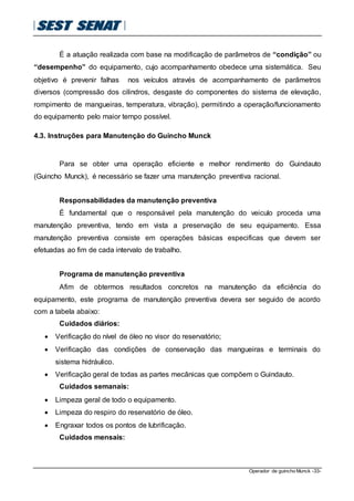 Operador de guincho Munck -33-
É a atuação realizada com base na modificação de parâmetros de “condição” ou
“desempenho” do equipamento, cujo acompanhamento obedece uma sistemática. Seu
objetivo é prevenir falhas nos veículos através de acompanhamento de parâmetros
diversos (compressão dos cilindros, desgaste do componentes do sistema de elevação,
rompimento de mangueiras, temperatura, vibração), permitindo a operação/funcionamento
do equipamento pelo maior tempo possível.
4.3. Instruções para Manutenção do Guincho Munck
Para se obter uma operação eficiente e melhor rendimento do Guindauto
(Guincho Munck), é necessário se fazer uma manutenção preventiva racional.
Responsabilidades da manutenção preventiva
É fundamental que o responsável pela manutenção do veiculo proceda uma
manutenção preventiva, tendo em vista a preservação de seu equipamento. Essa
manutenção preventiva consiste em operações básicas especificas que devem ser
efetuadas ao fim de cada intervalo de trabalho.
Programa de manutenção preventiva
Afim de obtermos resultados concretos na manutenção da eficiência do
equipamento, este programa de manutenção preventiva devera ser seguido de acordo
com a tabela abaixo:
Cuidados diários:
 Verificação do nível de óleo no visor do reservatório;
 Verificação das condições de conservação das mangueiras e terminais do
sistema hidráulico.
 Verificação geral de todas as partes mecânicas que compõem o Guindauto.
Cuidados semanais:
 Limpeza geral de todo o equipamento.
 Limpeza do respiro do reservatório de óleo.
 Engraxar todos os pontos de lubrificação.
Cuidados mensais:
 