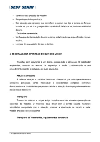 - 34 – Operador de Guincho Munck
 Verificação da pressão de trabalho.
 Reaperto geral dos parafusos.
 Dar atenção aos parafusos que compõem o cardam que liga a tomada de força à
bomba, as porcas dos grampos de fixação do Guindauto e as próximas ao cilindro
de giro.
Cuidados semestrais:
 Verificação da viscosidade do óleo; estando esta fora de sua especificação normal,
trocá-lo.
 Limpeza do reservatório de óleo e do filtro.
5. SEGURANÇA NA OPERAÇÃO DE GUINCHO MUNCK
Trabalhar com segurança é um direito, necessidade e obrigação. O trabalhador
responsável, observa as normas de segurança e avalia constantemente o seu
procedimento durante a realização de suas atividades.
Atitude no trabalho
A máxima atenção e cuidados devem ser observados por todos que executarem
atividades perigosas, sendo indesejável e consideradas perigosas conversas
desnecessárias e brincadeiras que possam desviar a atenção dos empregados envolvidos
na execução do serviço.
Transporte
Transportar pessoas e cargas, exige cuidados especiais visando a prevenção de
acidentes do trabalho. O motorista deve dirigir com a devida cautela, mantendo
velocidades compatíveis com a situação, observar a sinalização de transito e evitar
freadas bruscas e desnecessárias
Transporte de ferramentas, equipamentos e materiais
 