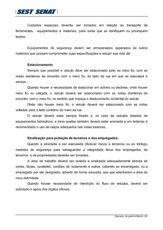 Operador de guincho Munck -35-
Cuidados especiais deverão ser tomados em relação ao transporte de
ferramentas, equipamentos e materiais, para evitar que se danifiquem ou provoquem
lesões.
Equipamentos de segurança devem ser armazenados separados de outros
materiais que possam comprometer suas especificações e reduzir sua vida útil.
Estacionamento
Sempre que possível o veículo deve ser estacionado junto ao meio fio, com as
rodas dianteiras de encontro com o meio fio, do lado da rua em que se executará o
serviço.
Quando houver a necessidade de estacionar em aclives ou declives, onde houver
meio fio ou calçada, o veículo deverá ser estacionado com as rodas dianteiras de
encontro com o meio fio, no sentido que impeça o deslocamento acidental do veículo.
Onde não houver meio fio, o veículo deverá ser estacionado com as rodas
voltadas para o lado contrário do meio da rua.
O veículo deverá estar sempre freado e, no caso de veículos dotados de
equipamentos hidráulicos, a trava auxiliar também deverá estar acionada e em ladeiras é
recomendado o uso de calços adequados nas rodas traseiras.
Sinalização para proteção de terceiros e dos empregados:
Quando a atividade a ser executada oferecer riscos a terceiros ou ao tráfego,
medidas de segurança para salvaguardar a integridade física dos empregados, de
terceiros e de propriedades deverão ser tomadas.
A área de trabalho deverá ser isolada e sinalizada adequadamente através de
cones, faixas, cavaletes, cordões de isolamento e outros, cabendo ao encarregado, ou a
empregado por ele designado, advertir de forma educada, aos que adentrarem a área de
risco delimitada.
Quando houver necessidade de interdição do fluxo de veículos, deverá ser
solicitado o apoio dos órgãos oficiais.
 