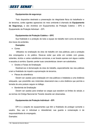 - 36 – Operador de Guincho Munck
Equipamentos de segurança
Todo dispositivo destinado a preservação da integridade física do trabalhador e
de terceiros, contra agentes agressivos do meio ambiente é chamado de Equipamento
de Segurança, e são divididos em Equipamentos de Proteção Coletivo – EPC e
Equipamento de Proteção Individual – EPI.
Equipamentos de Proteção Coletivo – EPC
Sua finalidade é a proteção de toda a equipe de trabalho bem como de terceiros
dos riscos de acidentes.
Exemplos:
 Cones
Utilizados na sinalização da área de trabalho em vias públicas, para a proteção
dos empregados e do público. Deve-se evitar que entre em contato com graxas,
solventes, ácidos e outras substâncias corrosivas, e ser lavado apenas com água e sabão
e secados á sombra. Quando perder suas características devem ser substituídos.
 Grades e Faixas de Sinalização
Destinam-se à demarcação da área de trabalho, especialmente nas vias públicas
e tem a finalidade de impedir a aproximação de terceiros.
 Placas de advertência
Devem ser usadas para sinalização em vias públicas e instaladas a uma distância
adequada, que possibilite aos motoristas observarem-nas a uma distância que permita a
tomada de uma postura segura no tráfego.
 Bandeirola de Sinalização
Devem ser usadas para sinalizar as cargas que excedem os limites do veículo, e
as normas do Código Nacional de Transito deverão ser observadas.
Equipamentos de Proteção Individual – EPI
EPI é o conjunto de equipamentos que têm a finalidade de proteger somente o
usuário. Seu uso é individual e intransferível, sua guarda e conservação é de
responsabilidade do empregado.
Exemplos:
 