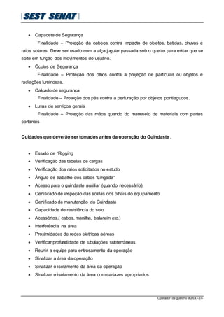Operador de guincho Munck -37-
 Capacete de Segurança
Finalidade – Proteção da cabeça contra impacto de objetos, batidas, chuvas e
raios solares. Deve ser usado com a alça jugular passada sob o queixo para evitar que se
solte em função dos movimentos do usuário.
 Óculos de Segurança
Finalidade – Proteção dos olhos contra a projeção de partículas ou objetos e
radiações luminosas.
 Calçado de segurança
Finalidade – Proteção dos pés contra a perfuração por objetos pontiagudos.
 Luvas de serviços gerais
Finalidade – Proteção das mãos quando do manuseio de materiais com partes
cortantes
Cuidados que deverão ser tomados antes da operação do Guindaste .
 Estudo de “Rigging
 Verificação das tabelas de cargas
 Verificação dos raios solicitados no estudo
 Ângulo de trabalho dos cabos “Lingada”
 Acesso para o guindaste auxiliar (quando necessário)
 Certificado de inspeção das soldas dos olhais do equipamento
 Certificado de manutenção do Guindaste
 Capacidade de resistência do solo
 Acessórios,( cabos, manilha, balancin etc.)
 Interferência na área
 Proximidades de redes elétricas aéreas
 Verificar profundidade de tubulações subterrâneas
 Reunir a equipe para entrosamento da operação
 Sinalizar a área da operação
 Sinalizar o isolamento da área da operação
 Sinalizar o isolamento da área com cartazes apropriados
 