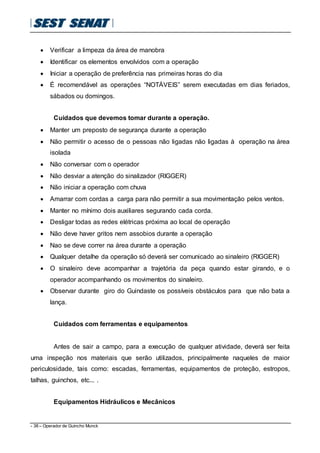 - 38 – Operador de Guincho Munck
 Verificar a limpeza da área de manobra
 Identificar os elementos envolvidos com a operação
 Iniciar a operação de preferência nas primeiras horas do dia
 É recomendável as operações “NOTÁVEIS” serem executadas em dias feriados,
sábados ou domingos.
Cuidados que devemos tomar durante a operação.
 Manter um preposto de segurança durante a operação
 Não permitir o acesso de o pessoas não ligadas não ligadas à operação na área
isolada
 Não conversar com o operador
 Não desviar a atenção do sinalizador (RIGGER)
 Não iniciar a operação com chuva
 Amarrar com cordas a carga para não permitir a sua movimentação pelos ventos.
 Manter no mínimo dois auxiliares segurando cada corda.
 Desligar todas as redes elétricas próxima ao local de operação
 Não deve haver gritos nem assobios durante a operação
 Nao se deve correr na área durante a operação
 Qualquer detalhe da operação só deverá ser comunicado ao sinaleiro (RIGGER)
 O sinaleiro deve acompanhar a trajetória da peça quando estar girando, e o
operador acompanhando os movimentos do sinaleiro.
 Observar durante giro do Guindaste os possíveis obstáculos para que não bata a
lança.
Cuidados com ferramentas e equipamentos
Antes de sair a campo, para a execução de qualquer atividade, deverá ser feita
uma inspeção nos materiais que serão utilizados, principalmente naqueles de maior
periculosidade, tais como: escadas, ferramentas, equipamentos de proteção, estropos,
talhas, guinchos, etc... .
Equipamentos Hidráulicos e Mecânicos
 