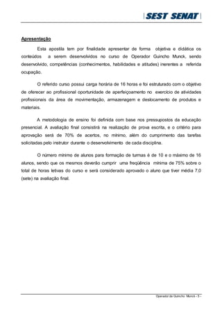 Operador de Guincho Munck - 5 -
Apresentação
Esta apostila tem por finalidade apresentar de forma objetiva e didática os
conteúdos a serem desenvolvidos no curso de Operador Guincho Munck, sendo
desenvolvido, competências (conhecimentos, habilidades e atitudes) inerentes a referida
ocupação.
O referido curso possui carga horária de 16 horas e foi estruturado com o objetivo
de oferecer ao profissional oportunidade de aperfeiçoamento no exercício de atividades
profissionais da área de movimentação, armazenagem e deslocamento de produtos e
materiais.
A metodologia de ensino foi definida com base nos pressupostos da educação
presencial. A avaliação final consistirá na realização de prova escrita, e o critério para
aprovação será de 70% de acertos, no mínimo, além do cumprimento das tarefas
solicitadas pelo instrutor durante o desenvolvimento de cada disciplina.
O número mínimo de alunos para formação de turmas é de 10 e o máximo de 16
alunos, sendo que os mesmos deverão cumprir uma freqüência mínima de 75% sobre o
total de horas letivas do curso e será considerado aprovado o aluno que tiver média 7,0
(sete) na avaliação final.
 