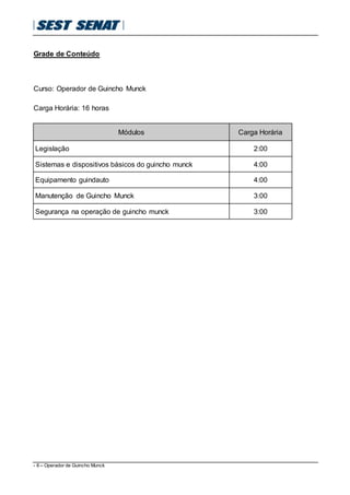- 6 – Operador de Guincho Munck
Grade de Conteúdo
Curso: Operador de Guincho Munck
Carga Horária: 16 horas
Módulos Carga Horária
Legislação 2:00
Sistemas e dispositivos básicos do guincho munck 4:00
Equipamento guindauto 4:00
Manutenção de Guincho Munck 3:00
Segurança na operação de guincho munck 3:00
 