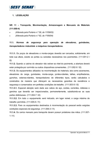Operador de guincho Munck -7-
1. LEGISLAÇÃO
NR 11 - Transporte, Movimentação, Armazenagem e Manuseio de Materiais
(111.000-4)
 (Alterada pela Portaria n.º 56, de 17/09/03)
 (Alterada pela Portaria n.º 82, de 1º/06/04)
11.1. Normas de segurança para operação de elevadores, guindastes,
transportadores industriais e máquinas transportadoras.
11.1.1. Os poços de elevadores e monta-cargas deverão ser cercados, solidamente, em
toda sua altura, exceto as portas ou cancelas necessárias nos pavimentos. (111.001-2 /
I2)
11.1.2. Quando a cabina do elevador não estiver ao nível do pavimento, a abertura deverá
estar protegida por corrimão ou outros dispositivos convenientes. (111.002-0 / I2)
11.1.3. Os equipamentos utilizados na movimentação de materiais, tais como ascensores,
elevadores de carga, guindastes, monta-carga, pontes-rolantes, talhas, empilhadeiras,
guinchos, esteiras-rolantes, transportadores de diferentes tipos, serão calculados e
construídos de maneira que ofereçam as necessárias garantias de resistência e
segurança e conservados em perfeitas condições de trabalho. (111.003-9 / I2)
11.1.3.1. Especial atenção será dada aos cabos de aço, cordas, correntes, roldanas e
ganchos que deverão ser inspecionados, permanentemente, substituindo-se as suas
partes defeituosas. (111.004-7 / I2)
11.1.3.2. Em todo o equipamento será indicado, em lugar visível, a carga máxima de
trabalho permitida. (111.005-5 / I1)
11.1.3.3. Para os equipamentos destinados à movimentação do pessoal serão exigidas
condições especiais de segurança. (111.006-3 / I1)
11.1.4. Os carros manuais para transporte devem possuir protetores das mãos. (111.007-
1 / I1)
 