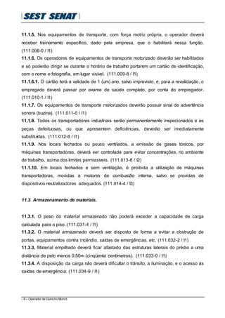 - 8 – Operador de Guincho Munck
11.1.5. Nos equipamentos de transporte, com força motriz própria, o operador deverá
receber treinamento específico, dado pela empresa, que o habilitará nessa função.
(111.008-0 / I1)
11.1.6. Os operadores de equipamentos de transporte motorizado deverão ser habilitados
e só poderão dirigir se durante o horário de trabalho portarem um cartão de identificação,
com o nome e fotografia, em lugar visível. (111.009-8 / I1)
11.1.6.1. O cartão terá a validade de 1 (um) ano, salvo imprevisto, e, para a revalidação, o
empregado deverá passar por exame de saúde completo, por conta do empregador.
(111.010-1 / I1)
11.1.7. Os equipamentos de transporte motorizados deverão possuir sinal de advertência
sonora (buzina). (111.011-0 / I1)
11.1.8. Todos os transportadores industriais serão permanentemente inspecionados e as
peças defeituosas, ou que apresentem deficiências, deverão ser imediatamente
substituídas. (111.012-8 / I1)
11.1.9. Nos locais fechados ou pouco ventilados, a emissão de gases tóxicos, por
máquinas transportadoras, deverá ser controlada para evitar concentrações, no ambiente
de trabalho, acima dos limites permissíveis. (111.013-6 / I2)
11.1.10. Em locais fechados e sem ventilação, é proibida a utilização de máquinas
transportadoras, movidas a motores de combustão interna, salvo se providas de
dispositivos neutralizadores adequados. (111.014-4 / I3)
11.3. Armazenamento de materiais.
11.3.1. O peso do material armazenado não poderá exceder a capacidade de carga
calculada para o piso. (111.031-4 / I1)
11.3.2. O material armazenado deverá ser disposto de forma a evitar a obstrução de
portas, equipamentos contra incêndio, saídas de emergências, etc. (111.032-2 / I1)
11.3.3. Material empilhado deverá ficar afastado das estruturas laterais do prédio a uma
distância de pelo menos 0,50m (cinqüenta centímetros). (111.033-0 / I1)
11.3.4. A disposição da carga não deverá dificultar o trânsito, a iluminação, e o acesso às
saídas de emergência. (111.034-9 / I1)
 