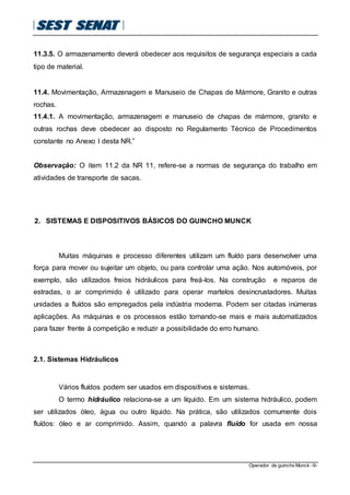 Operador de guincho Munck -9-
11.3.5. O armazenamento deverá obedecer aos requisitos de segurança especiais a cada
tipo de material.
11.4. Movimentação, Armazenagem e Manuseio de Chapas de Mármore, Granito e outras
rochas.
11.4.1. A movimentação, armazenagem e manuseio de chapas de mármore, granito e
outras rochas deve obedecer ao disposto no Regulamento Técnico de Procedimentos
constante no Anexo I desta NR.”
Observação: O item 11.2 da NR 11, refere-se a normas de segurança do trabalho em
atividades de transporte de sacas.
2. SISTEMAS E DISPOSITIVOS BÁSICOS DO GUINCHO MUNCK
Muitas máquinas e processo diferentes utilizam um fluído para desenvolver uma
força para mover ou sujeitar um objeto, ou para controlar uma ação. Nos automóveis, por
exemplo, são utilizados freios hidráulicos para freá-los. Na construção e reparos de
estradas, o ar comprimido é utilizado para operar martelos desincrustadores. Muitas
unidades a fluídos são empregados pela indústria moderna. Podem ser citadas inúmeras
aplicações. As máquinas e os processos estão tornando-se mais e mais automatizados
para fazer frente à competição e reduzir a possibilidade do erro humano.
2.1. Sistemas Hidráulicos
Vários fluídos podem ser usados em dispositivos e sistemas.
O termo hidráulico relaciona-se a um líquido. Em um sistema hidráulico, podem
ser utilizados óleo, água ou outro líquido. Na prática, são utilizados comumente dois
fluídos: óleo e ar comprimido. Assim, quando a palavra fluído for usada em nossa
 