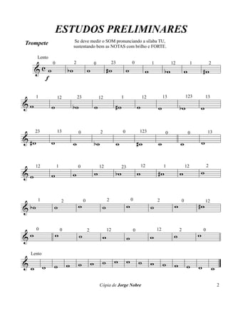 & c
Trompete
Lento
f
w wb w w# w w wb w w#
& w w wb w w# w w wb w
& w# w w wb w w# w w w
& w w w w wb w w# w w
& wb w w w w w w w#
& w w w w w w w w
&
Lento
w w w w w w w w w w w w w w w w
ESTUDOS PRELIMINARES
Cópia de Jorge Nobre
0 2 0 23 0 1 12 1 2
1 12 23 12 1 12 13 123 13
23 13 0 2 0 123 0 0 13
12 1 0 12 23 12 1 12 2
1 2 0 2 0 2 0 12
0 0 2 12 0 12 2 0
Se deve medir o SOM pronunciando a sílaba TU,
sustentando bem as NOTAS com brilho e FORTE.
2
 
