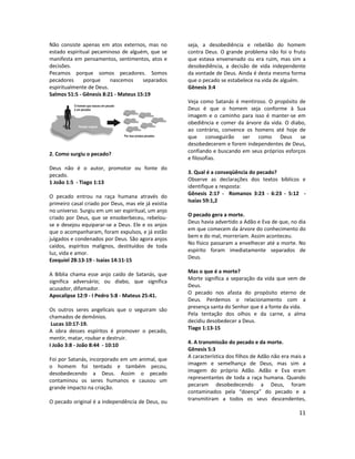 11
Não consiste apenas em atos externos, mas no
estado espiritual pecaminoso de alguém, que se
manifesta em pensamentos, sentimentos, atos e
decisões.
Pecamos porque somos pecadores. Somos
pecadores porque nascemos separados
espiritualmente de Deus.
Salmos 51:5 - Gênesis 8:21 - Mateus 15:19
2. Como surgiu o pecado?
Deus não é o autor, promotor ou fonte do
pecado.
1 João 1:5 - Tiago 1:13
O pecado entrou na raça humana através do
primeiro casal criado por Deus, mas ele já existia
no universo. Surgiu em um ser espiritual, um anjo
criado por Deus, que se ensoberbeceu, rebelou-
se e desejou equiparar-se a Deus. Ele e os anjos
que o acompanharam, foram expulsos, e já estão
julgados e condenados por Deus. São agora anjos
caídos, espíritos malignos, destituídos de toda
luz, vida e amor.
Ezequiel 28:13-19 - Isaías 14:11-15
A Bíblia chama esse anjo caído de Satanás, que
significa adversário; ou diabo, que significa
acusador, difamador.
Apocalipse 12:9 - I Pedro 5:8 - Mateus 25:41.
Os outros seres angelicais que o seguiram são
chamados de demônios.
Lucas 10:17-19.
A obra desses espíritos é promover o pecado,
mentir, matar, roubar e destruir.
I João 3:8 - João 8:44 - 10:10
Foi por Satanás, incorporado em um animal, que
o homem foi tentado e também pecou,
desobedecendo a Deus. Assim o pecado
contaminou os seres humanos e causou um
grande impacto na criação.
O pecado original é a independência de Deus, ou
seja, a desobediência e rebelião do homem
contra Deus. O grande problema não foi o fruto
que estava envenenado ou era ruim, mas sim a
desobediência, a decisão de vida independente
da vontade de Deus. Ainda é desta mesma forma
que o pecado se estabelece na vida de alguém.
Gênesis 3:4
Veja como Satanás é mentiroso. O propósito de
Deus é que o homem seja conforme à Sua
imagem e o caminho para isso é manter-se em
obediência e comer da árvore da vida. O diabo,
ao contrário, convence os homens até hoje de
que conseguirão ser como Deus se
desobedecerem e forem independentes de Deus,
confiando e buscando em seus próprios esforços
e filosofias.
3. Qual é a conseqüência do pecado?
Observe as declarações dos textos bíblicos e
identifique a resposta:
Gênesis 2:17 - Romanos 3:23 - 6:23 - 5:12 -
Isaías 59:1,2
O pecado gera a morte.
Deus havia advertido a Adão e Eva de que, no dia
em que comecem da árvore do conhecimento do
bem e do mal, morreriam. Assim aconteceu.
No físico passaram a envelhecer até a morte. No
espírito foram imediatamente separados de
Deus.
Mas o que é a morte?
Morte significa a separação da vida que vem de
Deus.
O pecado nos afasta do propósito eterno de
Deus. Perdemos o relacionamento com a
presença santa do Senhor que é a fonte da vida.
Pela tentação dos olhos e da carne, a alma
decidiu desobedecer a Deus.
Tiago 1:13-15
4. A transmissão do pecado e da morte.
Gênesis 5:3
A característica dos filhos de Adão não era mais a
imagem e semelhança de Deus, mas sim a
imagem do próprio Adão. Adão e Eva eram
representantes de toda a raça humana. Quando
pecaram desobedecendo a Deus, foram
contaminados pela “doença” do pecado e a
transmitiram a todos os seus descendentes,
 