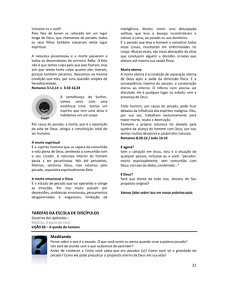 12
inclusive eu e você!
Pelo fato de terem se colocado em um lugar
longe de Deus, que chamamos de pecado, todos
os seus filhos também nasceram neste lugar
espiritual.
A natureza pecaminosa e a morte passaram a
todos os descendestes do primeiro Adão. O fato
não é que temos culpa pelo que eles fizeram, mas
sim que temos tanta culpa quanto eles tiveram,
porque também pecamos. Nascemos na mesma
condição que eles, por uma questão simples de
hereditariedade.
Romanos 5:12,14 e 3:10-12,23
À semelhança do Senhor,
somos seres com uma
existência trina. Somos um
espírito que tem uma alma e
habitamos em um corpo.
Por causa do pecado, a morte, que é a separação
da vida de Deus, atingiu a constituição total do
ser humano.
A morte espiritual
É o espírito humano que se separa da comunhão
e vida plena de Deus, perdendo a comunhão com
o seu Criador. A natureza interior do homem
passa a ser pecaminosa. Nós até pensamos,
falamos, sentimos Deus, mas estamos pelo
pecado, separados espiritualmente Dele.
A morte emocional e física
É o estado de pecado que vai operando e atinge
as emoções. Por isso muito passam por
depressões, problemas emocionais, pensamentos
desgovernados e enganosos, limitação da
inteligência. Muitos vivem uma deturpação
volitiva, que leva a desejos incontroláveis e
cativos à carne, ao pecado ou aos demônios.
É o pecado que leva o homem a somatizar todas
estas coisas, resultando em enfermidades no
corpo. Muitas vezes, são estas alterações da alma
que conduzem alguém a decisões erradas que
afetam até mesmo sua saúde física.
Morte eterna
A morte eterna é a condição de separação eterna
de Deus após a saída da dimensão física. É a
conseqüência máxima do pecado: a condenação
eterna ao inferno. O inferno nem precisa ser
discutido, ele é qualquer lugar ou estado, sem a
presença de Deus.
Todo homem, por causa do pecado, pode ficar
debaixo da influência dos espíritos malignos. Eles,
por sua vez, trabalham exclusivamente para
trazer morte, roubo e destruição.
Também a própria natureza foi abalada pela
quebra da aliança do homem com Deus, por isso
vemos muitos desastres e catástrofes naturais.
Romanos 8:20-22 / João 10:10
E agora?
Sem a salvação em Jesus, esta é a situação de
qualquer pessoa, inclusive eu e você: “pecador;
morto espiritualmente; sem comunhão com
Deus; escravo do diabo; condenado...”
E Deus?
Será que diante de tudo isso, desistiu do Seu
propósito original?
Vamos falar sobre isso em nossa próxima aula.
TAREFAS DA ESCOLA DE DISCÍPULOS
Doutrina dos apóstolos I
Matéria: O plano de Deus
LIÇÃO 02 – A queda do homem
Meditando
Pense sobre o que é o pecado. O que você sente ou pensa quando ouve a palavra pecado?
Isto está de acordo com o que acabamos de aprender?
Antes de conhecer a Cristo você sabia que era pecador (a)? Como você vê a gravidade do
pecado? Como ele pode prejudicar o propósito eterno de Deus em sua vida?
 