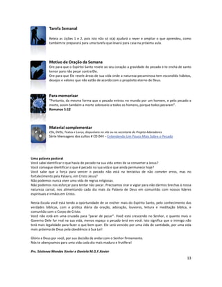 13
Tarefa Semanal
Releia as Lições 1 e 2, pois isto não só o(a) ajudará a rever e ampliar o que aprendeu, como
também te preparará para uma tarefa que levará para casa na próxima aula.
Motivo de Oração da Semana
Ore para que o Espírito Santo revele ao seu coração a gravidade do pecado e te encha de santo
temor para não pecar contra Ele.
Ore para que Ele revele áreas de sua vida onde a natureza pecaminosa tem escondido hábitos,
desejos e valores que não estão de acordo com o propósito eterno de Deus.
Para memorizar
“Portanto, da mesma forma que o pecado entrou no mundo por um homem, e pelo pecado a
morte, assim também a morte sobreveio a todos os homens, porque todos pecaram”.
Romanos 5:12
Material complementar
CDs, DVDs, Textos e Livros, disponíveis no site ou na secretaria do Projeto Adoradores
Série Mensagens dos cultos # CD 044 – Entendendo Um Pouco Mais Sobre o Pecado
Uma palavra pastoral
Você sabe identificar o que havia de pecado na sua vida antes de se converter a Jesus?
Você consegue identificar o que é pecado na sua vida e que ainda permanece hoje?
Você sabe que a força para vencer o pecado não está na tentativa de não cometer erros, mas no
fortalecimento pela Palavra, em Cristo Jesus?
Não podemos nunca viver uma vida de regras religiosas.
Não podemos nos esforçar para tentar não pecar. Precisamos orar e vigiar para não darmos brechas à nossa
natureza carnal, nos alimentando cada dia mais da Palavra de Deus em comunhão com nossos líderes
espirituais e irmãos em Cristo.
Nesta Escola você está tendo a oportunidade de se encher mais do Espírito Santo, pelo conhecimento das
verdades bíblicas, com a prática diária da oração, adoração, louvores, leitura e meditação bíblica, e
comunhão com o Corpo de Cristo.
Você não está em uma cruzada para “parar de pecar”. Você está crescendo no Senhor, e quanto mais o
Governo Dele for real na sua vida, menos espaço o pecado terá em você. Isto significa que o inimigo não
terá mais legalidade para fazer o que bem quer. Ele será vencido por uma vida de santidade, por uma vida
mais próxima de Deus pela obediência à Sua Lei!
Glória a Deus por você, por sua decisão de andar com o Senhor firmemente.
Nós te abençoamos para uma vida cada dia mais madura e frutífera!
Prs. Sóstenes Mendes Xavier e Daniela M.G.F.Xavier
 