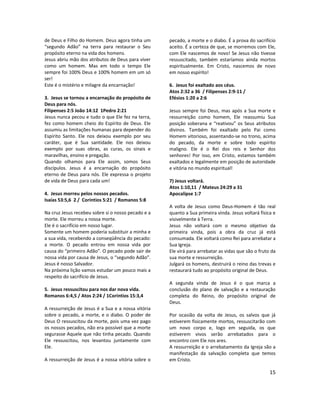 15
de Deus e Filho do Homem. Deus agora tinha um
“segundo Adão” na terra para restaurar o Seu
propósito eterno na vida dos homens.
Jesus abriu mão dos atributos de Deus para viver
como um homem. Mas em todo o tempo Ele
sempre foi 100% Deus e 100% homem em um só
ser!
Este é o mistério e milagre da encarnação!
3. Jesus se tornou a encarnação do propósito de
Deus para nós.
Filipenses 2:5 João 14:12 1Pedro 2:21
Jesus nunca pecou e tudo o que Ele fez na terra,
fez como homem cheio do Espírito de Deus. Ele
assumiu as limitações humanas para depender do
Espírito Santo. Ele nos deixou exemplo por seu
caráter, que é Sua santidade. Ele nos deixou
exemplo por suas obras, as curas, os sinais e
maravilhas, ensino e pregação.
Quando olhamos para Ele assim, somos Seus
discípulos. Jesus é a encarnação do propósito
eterno de Deus para nós. Ele expressa o projeto
de vida de Deus para cada um!
4. Jesus morreu pelos nossos pecados.
Isaías 53:5,6 2 / Coríntios 5:21 / Romanos 5:8
Na cruz Jesus recebeu sobre si o nosso pecado e a
morte. Ele morreu a nossa morte.
Ele é o sacrifício em nosso lugar.
Somente um homem poderia substituir a minha e
a sua vida, recebendo a conseqüência do pecado:
a morte. O pecado entrou em nossa vida por
causa do “primeiro Adão”. O pecado pode sair de
nossa vida por causa de Jesus, o “segundo Adão”.
Jesus é nosso Salvador.
Na próxima lição vamos estudar um pouco mais a
respeito do sacrifício de Jesus.
5. Jesus ressuscitou para nos dar nova vida.
Romanos 6:4,5 / Atos 2:24 / 1Corintios 15:3,4
A ressurreição de Jesus é a Sua e a nossa vitória
sobre o pecado, a morte, e o diabo. O poder de
Deus O ressuscitou da morte, pois uma vez pago
os nossos pecados, não era possível que a morte
segurasse Aquele que não tinha pecado. Quando
Ele ressuscitou, nos levantou juntamente com
Ele.
A ressurreição de Jesus é a nossa vitória sobre o
pecado, a morte e o diabo. É a prova do sacrifício
aceito. É a certeza de que, se morremos com Ele,
com Ele nascemos de novo! Se Jesus não tivesse
ressuscitado, também estaríamos ainda mortos
espiritualmente. Em Cristo, nascemos de novo
em nosso espírito!
6. Jesus foi exaltado aos céus.
Atos 2:32 a 36 / Filipenses 2:9-11 /
Efésios 1:20 a 2:6
Jesus sempre foi Deus, mas após a Sua morte e
ressurreição como homem, Ele reassumiu Sua
posição soberana e “reativou” os Seus atributos
divinos. Também foi exaltado pelo Pai como
Homem vitorioso, assentando-se no trono, acima
do pecado, da morte e sobre todo espírito
maligno. Ele é o Rei dos reis e Senhor dos
senhores! Por isso, em Cristo, estamos também
exaltados e legalmente em posição de autoridade
e vitória no mundo espiritual!
7) Jesus voltará.
Atos 1:10,11 / Mateus 24:29 a 31
Apocalipse 1:7
A volta de Jesus como Deus-Homem é tão real
quanto a Sua primeira vinda. Jesus voltará física e
visivelmente à Terra.
Jesus não voltará com o mesmo objetivo da
primeira vinda, pois a obra da cruz já está
consumada. Ele voltará como Rei para arrebatar a
Sua Igreja.
Ele virá para arrebatar as vidas que são o fruto da
sua morte e ressurreição.
Julgará os homens, destruirá o reino das trevas e
restaurará tudo ao propósito original de Deus.
A segunda vinda de Jesus é o que marca a
conclusão do plano de salvação e a restauração
completa do Reino, do propósito original de
Deus.
Por ocasião da volta de Jesus, os salvos que já
estiverem fisicamente mortos, ressuscitarão com
um novo corpo e, logo em seguida, os que
estiverem vivos serão arrebatados para o
encontro com Ele nos ares.
A ressurreição e o arrebatamento da Igreja são a
manifestação da salvação completa que temos
em Cristo.
 