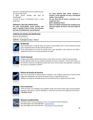 16
Esta será a manifestação da ressurreição de Jesus
em nosso corpo físico.
A Bíblia chama também este fato de
“glorificação”.
A volta de Jesus é fundamento para a nossa
esperança.
MARANATA. ORA VEM, SENHOR JESUS!
Em outra oportunidade, vamos estudar mais
sobre a segunda vinda de Cristo. No momento,
são estes os fundamentos, que precisamos.
Em nossa próxima aula, vamos continuar a
estudar a nossa salvação em Jesus, entendendo
melhor o Seu sacrifício.
Por que Jesus teve de morrer e derramar o Seu
sangue por nós?
Qual o significado disso?
Quais as verdades espirituais que recebemos por
causa do sangue, da morte e da ressurreição de
Cristo?
TAREFAS DA ESCOLA DE DISCÍPULOS
Doutrina dos apóstolos I
Matéria: O plano de Deus
LIÇÃO 03 – A salvação em Jesus – Parte 1
Meditando
Você entendia que a vinda de Jesus, Sua morte e ressurreição, eram o único caminho de volta
para o propósito eterno de Deus? Pense sobre isso!
Como você pensava em Jesus? De acordo com o que aprendeu o que muda em sua visão a
respeito de Cristo e em seu relacionamento com Ele?
Tarefa Semanal
Se algum texto bíblico não foi lido durante a aula, leia-os em casa e reforce o que aprendeu.
Escreva algumas vezes em seu caderno e declare em louvor ao Senhor: “Jesus Cristo é Deus, se
fez homem, tornou-se o propósito de Deus para mim, morreu pelos meus pecados, ressuscitou
dos mortos, foi exaltado e voltará!”
Motivo de Oração da Semana
Jesus nos ensinou que o Espírito Santo O revelaria a nós. Então ore para que o Espírito Santo
traga mais revelação ao seu espírito de quem é Jesus e o que Ele fez por nós.
Dedique um tempo de adoração pessoal a Cristo pelo que Ele é, e pelo que fez por você.
Para memorizar
“Antes de tudo, vos entreguei o que também recebi: que Cristo morreu pelos nossos pecados,
segundo as Escrituras, e que foi sepultado e ressuscitou ao terceiro dia, segundo as Escrituras.”
1 Coríntios 15:3,4
Material complementar
CDs, DVDs, Textos e Livros, disponíveis no site ou na secretaria do Projeto Adoradores
Série Mensagens dos Cultos #CD 024 – Justiça de Deus
Série Mensagens dos Cultos #CD 025 – Entendendo a Nossa Salvação
 