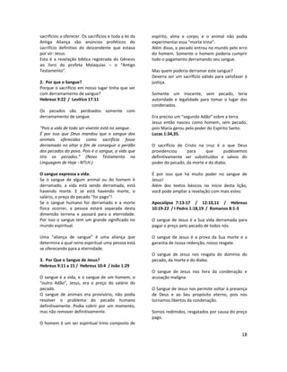18
sacrifícios a oferecer. Os sacrifícios e toda a lei da
Antiga Aliança são anúncios proféticos do
sacrifício definitivo do descendente que estava
por vir: Jesus.
Esta é a revelação bíblica registrada do Gênesis
ao livro do profeta Malaquias – o “Antigo
Testamento”.
2. Por que o Sangue?
Porque o sacrifício em nosso lugar tinha que ser
com derramamento de sangue?
Hebreus 9:22 / Levítico 17:11
Os pecados são perdoados somente com
derramamento de sangue.
“Pois a vida de todo ser vivente está no sangue.
É por isso que Deus mandou que o sangue dos
animais oferecidos como sacrifício fosse
derramado no altar a fim de conseguir o perdão
dos pecados do povo. Pois é o sangue, a vida que
tira os pecados.” (Novo Testamento na
Linguagem de Hoje - NTLH.)
O sangue expressa a vida.
Se o sangue de algum animal ou do homem é
derramado, a vida está sendo derramada, está
havendo morte. E se está havendo morte, o
salário, o preço do pecado “foi pago”!
Se o sangue humano for derramado e a morte
física ocorrer, a pessoa estará separada desta
dimensão terrena e passará para a eternidade.
Por isso o sangue tem um grande significado no
mundo espiritual.
Uma “aliança de sangue” é uma aliança que
determina a qual reino espiritual uma pessoa está
se oferecendo para a eternidade.
3. Por Que o Sangue de Jesus?
Hebreus 9:11 a 15 / Hebreus 10:4 / João 1:29
O sangue é a vida, e o sangue de um homem, o
“outro Adão”, Jesus, era o preço do salário do
pecado.
O sangue de animais era provisório, não podia
resolver o problema do pecado humano
definitivamente. Podia cobrir por um momento,
mas não remover definitivamente.
O homem é um ser espiritual trino composto de
espírito, alma e corpo; e o animal não podia
experimentar essa “morte trina”.
Além disso, o pecado entrou no mundo pelo erro
do homem. Somente o homem poderia cumprir
todo o pagamento derramando seu sangue.
Mas quem poderia derramar este sangue?
Deveria ser um sacrifício válido para satisfazer à
justiça.
Somente um inocente, sem pecado, teria
autoridade e legalidade para tomar o lugar dos
condenados.
Era preciso um “segundo Adão” sobre a terra.
Jesus então nasceu como homem, sem pecado,
pois Maria gerou pelo poder do Espírito Santo.
Lucas 1:34,35.
O sacrifício de Cristo na cruz é o que Deus
providenciou para que pudéssemos
definitivamente ser substituídos e salvos do
poder do pecado, da morte e do diabo.
É por isso que há muito poder no sangue de
Jesus!
Além dos textos básicos no início desta lição,
você pode ampliar a revelação com mais estes:
Apocalipse 7:13-17 / 12:10,11 / Hebreus
10:19-22 / I Pedro 1:18,19 / Romanos 8:1-3
O sangue de Jesus é a Sua vida derramada para
pagar o preço pelo pecado de todos nós.
O sangue de Jesus é a prova da Sua morte e a
garantia de nossa redenção, nosso resgate.
O sangue de Jesus nos resgata do domínio do
pecado, da morte e do diabo.
O sangue de Jesus nos livra da condenação e
acusação maligna.
O Sangue de Jesus nos permite voltar à presença
de Deus e ao Seu propósito eterno, pois nos
tornamos libertos da condenação.
Somos redimidos, resgatados por causa do preço
pago.
 