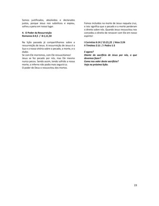 19
Somos justificados, absolvidos e declarados
justos, porque Jesus nos substituiu e expiou,
sofreu a pena em nosso lugar.
4. O Poder da Ressurreição
Romanos 6:4,5 / 8:1,11,34
Na lição passada já compartilhamos sobre a
ressurreição de Jesus. A ressurreição de Jesus é a
Sua e a nossa vitória sobre o pecado, a morte, e o
diabo.
Se com Ele morremos, com Ele ressuscitamos!
Jesus se fez pecado por nós, mas Ele mesmo
nunca pecou. Sendo assim, tendo sofrido a nossa
morte, o inferno não podia mais segurá-Lo.
O poder de Deus o ressuscitou dos mortos.
Fomos incluídos na morte de Jesus naquela cruz,
e isto significa que o pecado e a morte perderam
o direito sobre nós. Quando Jesus ressuscitou nos
concedeu o direito de renascer com Ele em nosso
espírito!
I Coríntios 6:14 / 15:21,22 / Atos 2:24
II Timóteo 2:11 / I Pedro 1:3
E agora?
Diante do sacrifício de Jesus por nós, o que
devemos fazer?
Como nos valer deste sacrifício?
Veja na próxima lição.
 
