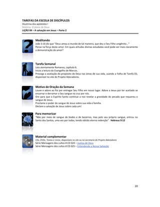 20
TAREFAS DA ESCOLA DE DISCÍPULOS
Doutrina dos apóstolos I
Matéria: O plano de Deus
LIÇÃO 04 – A salvação em Jesus – Parte 2
Meditando
João 3:16 diz que “Deus amou o mundo de tal maneira, que deu o Seu Filho unigênito...”
Pense na força deste amor. Em quais atitudes divinas estudadas você pode ver mais claramente
a demonstração do amor?
Tarefa Semanal
Leia atentamente Romanos, capítulo 6.
Inicie a leitura do Evangelho de Marcos.
Prossiga a avaliação do propósito de Deus nas áreas de sua vida, usando a Folha de Tarefa 01;
disponível no site do Projeto Adoradores.
Motivo de Oração da Semana
Louve e adore ao Pai por entregar Seu Filho em nosso lugar. Adore a Jesus por ter aceitado se
encarnar e derramar o Seu sangue na cruz por nós.
Ore para que o Espírito Santo continue a nos revelar a gravidade do pecado que requereu o
sangue de Jesus.
Proclame o poder do sangue de Jesus sobre sua vida e família.
Declare a salvação de Jesus sobre cada um!
Para memorizar
“Não por meio de sangue de bodes e de bezerros, mas pelo seu próprio sangue, entrou no
Santo dos Santos, uma vez por todas, tendo obtido eterna redenção”. Hebreus 9:12
Material complementar
CDs, DVDs, Textos e Livros, disponíveis no site ou na secretaria do Projeto Adoradores
Série Mensagens dos cultos # CD 024 – Justiça de Deus
Série Mensagens dos cultos # CD 025 – Entendendo a Nossa Salvação
 