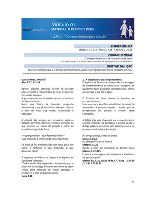 21
Que faremos, irmãos?”
Atos 2:22, 32 a 38
Apenas algumas semanas haviam se passado
após a morte e ressurreição de Jesus e após ter
Ele subido aos céus.
A igreja reunida em Jerusalém recebeu o batismo
no Espírito Santo.
Note que Pedro se levantou pregando
exatamente o que já estudamos até aqui: a vida e
a obra de Jesus: Sua morte, ressurreição e
exaltação.
A atitude das pessoas em Jerusalém, após as
palavras de Pedro, deve ser a atitude de todos os
que querem ser salvos do pecado e voltar ao
propósito original de Deus.
Eles perguntaram: “Que faremos irmãos?”
Essa pergunta é o motivo da nossa lição hoje.
Se tudo já foi providenciado por Deus para nos
salvar e restaurar o Seu propósito, o que
devemos fazer?
A resposta de Pedro é a resposta do Espírito de
Deus para todos nós:
"Pedro então lhes respondeu: Arrependei-vos, e
cada um de vós seja batizado em nome de Jesus
Cristo, para remissão de vossos pecados; e
recebereis o dom do Espírito Santo."
Atos 2:38
1. A importância do arrependimento.
O Espírito de Deus está restaurando a mensagem
do arrependimento no anúncio do Evangelho. Se
quisermos fazer discípulos como Jesus fez, temos
que pregar o que Ele pregou.
O Espírito de Deus chama os homens ao
arrependimento.
Uma vez que o sacrifício substitutivo de Jesus foi
anunciado, é preciso exortar a todos que se
arrependam do pecado e creiam neste
Evangelho.
A Bíblia traz este chamado ao arrependimento,
sempre presente na pregação e ensino desde a
Antiga Aliança, passando pelo próprio Jesus e os
primeiros apóstolos e discípulos:
Na antiga aliança, antes de Cristo
Oséias 14:1,2
Na pregação de João Batista
Mateus 3:1,2,8
Desde o início do ministério do Senhor Jesus
Marcos 1:4,14,15
E esta é a mensagem dos apóstolos e discípulos
na Igreja original
Marcos 6:12,13 / Lucas 24:46,47 / Atos 2:36-38
/ 17:30 / 20:20,21
LEITURA BÍBLICA
Marcos 1:4,14,15 / Atos 2:37,38 / 3:19,20 / 20:21
VERDADE CENTRAL
O arrependimento e a fé no sacrifício de Jesus
é o que converte a minha vida de volta ao propósito eterno de Deus.
OBJETIVO DA LIÇÃO
Que eu entenda o que é o arrependimento bíblico, qual a sua importância e como ele opera em nós.
 