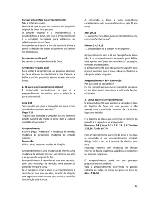 22
Por que esta ênfase no arrependimento?
Não é difícil entender.
Lembre-se que o que nos separou do propósito
original de Deus foi o pecado.
O pecado original é a independência, a
desobediência a Deus, por isso o arrependimento
é a condição necessária para voltarmos ao
relacionamento com Deus.
Arrepender-se é sentir a dor da ausência divina e
tomar a decisão de voltar ao governo do Senhor
em obediência.
Arrepender-se de que?
Do pecado da independência de Deus.
Arrepender-se para que?
Para voltar à dependência, ao governo absoluto
de Deus através da obediência à Sua Palavra, a
Bíblia, e ao Seu propósito eterno através de Jesus
Cristo.
2. O que é o arrependimento bíblico?
É importante entendermos o que é o
arrependimento necessário para a salvação e
para a vida cristã.
Atos 3:19
“Arrependei-vos, pois, e convertei-vos para serem
cancelados os vossos pecados.”
Tiago 5:20
“Aquele que converte o pecador do seu caminho
errado salvará da morte a alma dele e cobrirá
multidão de pecados.”
Arrependimento
Palavra grega “metanoia” = mudança de mente;
mudança de propósito; mudança de atitude
interior.
Conversão
Voltar, virar, retornar, mudar de direção.
Arrependimento é uma mudança de mente, uma
mudança de atitude interior, um retorno ao alvo
e ao propósito original do Pai.
Arrependimento é reconhecer que sou pecador,
com uma mudança de direção, uma conversão
voltando-me para Deus.
Se o pecado é errar o alvo, o arrependimento é
reconhecer que sou pecador, desistir da direção
que seguia e converter-me para o único caminho
de salvação que é Jesus.
A conversão a Deus é uma experiência
caracterizada pelo arrependimento e pela fé em
Jesus.
Atos 20:21
“... converter-se a Deus com arrependimento e fé
em nosso Senhor Jesus”.
Marcos 1:4,14,15
“... arrependam-se e creiam no evangelho”.
Arrependimento sem a fé no Evangelho de Jesus
não é o arrependimento ensinado pela Bíblia.
Será apenas um “peso de consciência”, acusação,
remorso ou desespero.
O arrependimento que não converte alguém para
o único caminho que é Jesus, não é verdadeiro, e
não pode salvar ninguém.
Arrependimento + Fé = Conversão
Por que você se converteu?
Eu me converti porque me arrependi do pecado e
cri em Jesus como meu único e suficiente Senhor
e Salvador.
3. Como ocorre o arrependimento?
O arrependimento que conduz à salvação é obra
do Espírito de Deus em uma pessoa, e não
apenas uma capacidade humana de raciocínio,
lógica ou decisão.
É o Espírito de Deus que convence o homem do
pecado e o capacita a se arrepender.
Romanos 2:4 / Atos 5:31 / 11:18 / II Timóteo
2:25,26 / João 16:7,8
Este arrependimento que vem de Deus e nos leva
à conversão é um arrependimento integral.
Atinge todo o ser, e é sempre de dentro para
fora.
Mudança externa sem mudança de atitude
interior se torna legalismo, aparência e costumes
ou dogmas religiosos.
O arrependimento pode ser um processo
gradativo ou instantâneo.
Veja o arrependimento ocorrendo na grande
colheita de vidas, no início da Igreja no livro de
Atos 2:36-38
 