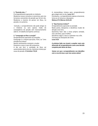 23
1. “Ouvindo eles…”
O arrependimento operando no intelecto.
Mudamos nossos conceitos e raciocínios, pois nos
tornamos conscientes do pecado que há em nós.
Mudamos a maneira de pensar em Deus, no
pecado e no próximo.
Contudo, o arrependimento não pode atingir só
o intelecto ou será apenas medo da
conseqüência do pecado sem necessariamente
odiá-lo. O trabalho do Espírito continua:
2. “compungiu-se-lhes o coração”
Arrependimento operando nas emoções.
Compungir é o mesmo que picar, furar, ou “uma
emoção de tristeza”.
Nossos sentimentos começam a mudar.
Passamos a amar o que não amávamos.
A dor por ferir a santidade de Deus vai
aumentando dentro de nós. Sentimos tristeza por
causa do pecado. II Coríntios 7:9,10
A momentânea tristeza para arrependimento
gera alegria até no céu. Lucas 15:7
Entretanto, o arrependimento apenas emocional,
torna-se só remorso e desespero.
Mateus 27:3 Marcos 10:21,22
3. “Que faremos irmãos?”
Arrependimento operando na vontade.
Neste ponto, desejamos e decidimos mudar de
direção e de reino.
Queremos fazer não a nossa própria vontade,
mas a de Deus, que é melhor.
Decidimos seguir a Jesus e submeter-nos a Ele.
Tornamo-nos discípulos de Cristo.
Lucas 9:23
A próxima lição nos levará a ampliar mais esta
dimensão do arrependimento como uma decisão
completa pelo Reino de Deus.
Vamos ver que o arrependimento nos identifica
com a cruz de Jesus e por isso somos salvos!
 