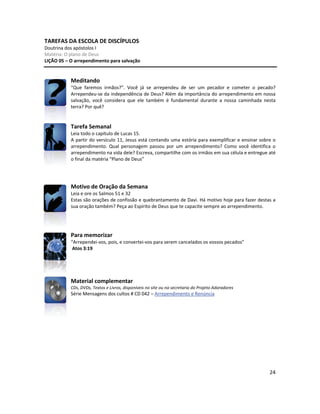 24
TAREFAS DA ESCOLA DE DISCÍPULOS
Doutrina dos apóstolos I
Matéria: O plano de Deus
LIÇÃO 05 – O arrependimento para salvação
Meditando
“Que faremos irmãos?”. Você já se arrependeu de ser um pecador e cometer o pecado?
Arrependeu-se da independência de Deus? Além da importância do arrependimento em nossa
salvação, você considera que ele também é fundamental durante a nossa caminhada nesta
terra? Por quê?
Tarefa Semanal
Leia todo o capítulo de Lucas 15.
A partir do versículo 11, Jesus está contando uma estória para exemplificar e ensinar sobre o
arrependimento. Qual personagem passou por um arrependimento? Como você identifica o
arrependimento na vida dele? Escreva, compartilhe com os irmãos em sua célula e entregue até
o final da matéria “Plano de Deus”
Motivo de Oração da Semana
Leia e ore os Salmos 51 e 32
Estas são orações de confissão e quebrantamento de Davi. Há motivo hoje para fazer destas a
sua oração também? Peça ao Espírito de Deus que te capacite sempre ao arrependimento.
Para memorizar
“Arrependei-vos, pois, e convertei-vos para serem cancelados os vossos pecados”
Atos 3:19
Material complementar
CDs, DVDs, Textos e Livros, disponíveis no site ou na secretaria do Projeto Adoradores
Série Mensagens dos cultos # CD 042 – Arrependimento e Renúncia
 