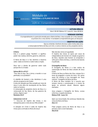 25
O Reino
Esta é a palavra grega “basiléia”, e significa:
poder real, realeza, domínio, governo, soberania.
O Reino de Deus é o Seu domínio e Governo
sobre todos os homens e sobre toda a criação.
Deus tem o direito de governar sobre tudo
porque Ele é o Criador.
Salmos 89:11 e 47:2,7
“Teus são os céus, tua, a terra; o mundo e a sua
plenitude, tu os fundaste”.
A rebelião do homem e dos demônios é uma
afronta ao governo do Criador.
A obra de salvação que Deus propõe por meio de
Jesus é uma obra de reconquista do Seu Reino
sobre os homens.
A restauração do propósito eterno de Deus é a
restauração do Seu Reino, do Seu governo de
justiça, alegria e paz!
Romanos 14:17
Colossenses 1:12-13
“... tirou-nos do império das trevas, e nos
transportou para o reino do seu Filho amado”.
A salvação em Cristo é saída do império das
trevas para a entrada no Reino de Jesus!
Não são dois reinos em igualdade.
O império das trevas só opera por causa da
independência do homem em relação ao governo
de Deus. Quando este homem se arrepende e
volta para o Reino de Deus, o domínio de Satanás
é quebrado.
O Evangelho do Reino
O Evangelho do Reino é a boa notícia da
restauração do Reino de Deus através de Jesus
Cristo.
O Reino de Deus ou Reino dos Céus, sempre foi o
tema da pregação e ensino de Jesus. Por várias
vezes Ele chamou a Sua mensagem de “boas
notícias”, Evangelho do Reino de Deus.
O Reino de Deus também foi o assunto que
sempre marcou a proclamação e o ensino da
Igreja no primeiro século. Observe alguns
exemplos:
Jesus pregava o Evangelho do Reino, curava
enfermos, e expelia demônios.
Mateus 9:35 Lucas 8:1
Após sua ressurreição, Ele continuou falando das
coisas do Reino de Deus.
Atos 1:3
Filipe pregava acerca do Reino de Deus e as
pessoas criam e eram batizadas.
Atos 8:12
LEITURA BÍBLICA
Atos 2:36-38 Mateus 3:2 Lucas 8:1 Atos 28:30,31
VERDADE CENTRAL
O arrependimento é a porta de entrada para o Reino de Deus. Jesus só pode ser o meu Salvador
se primeiro for o meu Senhor. O verdadeiro arrependimento gera um discípulo.
OBJETIVO DA LIÇÃO
Que eu entenda o Senhorio de Jesus sobre minha vida como
a restauração do Reino de Deus em mim, e como o retorno ao Seu propósito eterno.
 