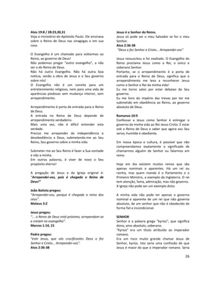 26
Atos 19:8 / 28:23,30,31
Veja o ministério do Apóstolo Paulo. Ele ensinava
sobre o Reino de Deus nas sinagogas e em sua
casa.
O Evangelho é um chamado para voltarmos ao
Reino, ao governo de Deus!
Não podemos pregar “outro evangelho”, a não
ser o do Reino de Deus.
Não há outro Evangelho. Não há outra boa
notícia, senão a obra de Jesus e o Seu governo
sobre nós!
O Evangelho não é um convite para um
entretenimento religioso, nem para uma vida de
aparências piedosas sem mudança interior, sem
arrependimento.
Arrependimento é porta de entrada para o Reino
de Deus.
A entrada no Reino de Deus depende de
arrependimento verdadeiro.
Mais uma vez, não é difícil entender esta
verdade.
Preciso me arrepender da independência e
desobediência a Deus, submetendo-me ao Seu
Reino, Seu governo sobre a minha vida.
Submeter-me ao Seu Reino é fazer a Sua vontade
e não a minha.
Em outras palavras, é viver de novo o Seu
propósito eterno!
A pregação de Jesus e da Igreja original é:
“Arrependei-vos, pois é chegado o Reino de
Deus!”
João Batista pregou:
“Arrependei-vos, porque é chegado o reino dos
céus”.
Mateus 3:2
Jesus pregou:
“... o Reino de Deus está próximo; arrependam-se
e creiam no evangelho”.
Marcos 1:14, 15
Pedro pregou:
“este Jesus, que vós crucificastes Deus o fez
Senhor e Cristo... Arrependei-vos”.
Atos 2:36-38
Jesus é o Senhor do Reino.
Jesus só pode ser o meu Salvador se for o meu
Senhor.
Atos 2:36-38
“Deus o fez Senhor e Cristo... Arrependei-vos”
Jesus ressuscitou e foi exaltado. O Evangelho do
Reino proclama Jesus como o Rei, o único e
soberano Senhor.
Portanto, se o arrependimento é a porta de
entrada para o Reino de Deus, significa que o
arrependimento me leva a reconhecer Jesus
como o Senhor e Rei da minha vida!
Eu me torno salvo por estar debaixo do Seu
governo.
Eu me livro do império das trevas por ter me
submetido em obediência ao Reino, ao governo
absoluto de Deus.
Romanos 10:9
Confessar a Jesus como Senhor é entregar o
governo da minha vida ao Rei Jesus Cristo. É estar
sob o Reino de Deus e saber que agora sou Seu
servo, humilde e obediente.
Em nossa época e cultura, é possível que não
compreendamos exatamente o significado de
chamarmos alguém de Senhor ou falarmos em
reino.
Hoje em dia existem muitos reinos que são
apenas nominais e aparentes. Há um rei ou
rainha, mas quem manda é o Parlamento e o
Primeiro Ministro, a exemplo da Inglaterra. O rei
tem atenção, fama, admiração, mas não governa.
A Igreja não pode ser um exemplo disto.
A minha vida não pode ter apenas o governo
nominal e aparente de um rei que não governa
absoluto, de um senhor que não é obedecido de
forma fiel e incondicional.
SENHOR
Senhor é a palavra grega “kyrios”, que significa
dono, amo absoluto, soberano.
“Kyrios” era um título atribuído ao imperador
romano.
Era um risco muito grande chamar Jesus de
Senhor, kyrios. Isto seria uma confissão de que
Jesus é maior do que o imperador romano. Seria
 