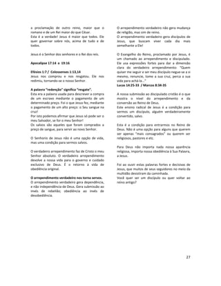27
a proclamação de outro reino, maior que o
romano e de um Rei maior do que César.
Esta é a verdade! Jesus é maior que todos. Ele
quer governar sobre nós, acima de tudo e de
todos.
Jesus é o Senhor dos senhores e o Rei dos reis.
Apocalipse 17:14 e 19:16
Efésios 1:7 / Colossenses 1:13,14
Jesus nos comprou e nos resgatou. Ele nos
redimiu, tornando-se o nosso Senhor.
A palavra “redenção" significa “resgate”.
Esta era a palavra usada para descrever a compra
de um escravo mediante o pagamento de um
determinado preço. Foi o que Jesus fez, mediante
o pagamento de um alto preço: o Seu sangue na
cruz!
Por isto podemos afirmar que Jesus só pode ser o
meu Salvador, se for o meu Senhor!
Os salvos são aqueles que foram comprados a
preço de sangue, para servir ao novo Senhor.
O Senhorio de Jesus não é uma opção de vida,
mas uma condição para sermos salvos.
O verdadeiro arrependimento faz de Cristo o meu
Senhor absoluto. O verdadeiro arrependimento
devolve a nossa vida para o governo e cuidado
exclusivo de Deus. É o retorno à vida de
obediência original.
O arrependimento verdadeiro nos torna servos.
O arrependimento verdadeiro gera dependência,
e não independência de Deus. Gera submissão ao
invés de rebelião; obediência ao invés de
desobediência.
O arrependimento verdadeiro não gera mudança
de religião, mas sim de reino.
O arrependimento verdadeiro gera discípulos de
Jesus, que buscam viver cada dia mais
semelhante a Ele!
O Evangelho do Reino, proclamado por Jesus, é
um chamado ao arrependimento e discipulado.
Ele usa expressões fortes para dar a dimensão
clara do verdadeiro arrependimento: “Quem
quiser me seguir e ser meu discípulo negue-se a si
mesmo, renuncie, tome a sua cruz, perca a sua
vida para achá-la...”
Lucas 14:25-33 / Marcos 8:34-35
A nossa submissão ao discipulado cristão é o que
mostra o nível do arrependimento e da
conversão ao Reino de Deus.
Este ensino radical de Jesus é a condição para
sermos um discípulo, alguém verdadeiramente
convertido, salvo.
Esta é a condição para entrarmos no Reino de
Deus. Não é uma opção para alguns que querem
ser apenas “mais consagrados” ou querem ser
religiosos, pastores e etc.
Para Deus não importa nada nossa aparência
religiosa, importa nossa obediência à Sua Palavra,
a Jesus.
Foi ao ouvir estas palavras fortes e decisivas de
Jesus, que muitos de seus seguidores no meio da
multidão desistiram da caminhada.
Você quer ser um discípulo ou quer voltar ao
reino antigo?
 