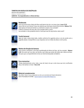28
TAREFAS DA ESCOLA DE DISCÍPULOS
Doutrina dos apóstolos I
Matéria: O plano de Deus
LIÇÃO 06 – O arrependimento e o Reino de Deus
Meditando
Jesus nos ensina que o Reino de Deus está dentro de nós e no nosso meio. Lucas 17:21
Jesus é Rei em seu interior? Jesus nos adverte que não basta chamá-lO de Senhor. Mateus 7:21
Você apenas O chama de Senhor ou realmente cumpre a Sua vontade?
O Reino e Senhorio de Jesus são a Sua vontade sobre a nossa.
Sua vontade é o Seu propósito eterno. Você quer que Ele seja Senhor sobre você?
Tarefa Semanal
Após ler todo o texto desta lição, medite conforme foi sugerido acima e ore de acordo com a
sugestão abaixo. Compartilhe as suas respostas com os irmãos da célula e orem juntos.
Motivo de Oração da Semana
Jesus ensina o discípulo a orar pela manifestação do Reino de Deus, de Sua vontade - Mateus
6:10. Ore assim por sua vida, sua família e por vidas que ainda não estão sob o Reino de Deus.
Ore para que o arrependimento te leve ao nível do discipulado verdadeiro.
Para memorizar
“Esteja absolutamente certa, toda a casa de Israel, de que a este Jesus que vós crucificastes
Deus o fez Senhor e Cristo.” Atos 2:36
Material complementar
CDs, DVDs, Textos e Livros, disponíveis no site ou na secretaria do Projeto Adoradores
Série Prioridades # CD 006 – Quem Quiser Vir Após Mim Negue-se.
 