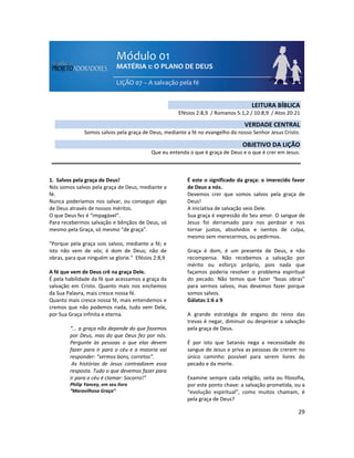 29
1. Salvos pela graça de Deus!
Nós somos salvos pela graça de Deus, mediante a
fé.
Nunca poderíamos nos salvar, ou conseguir algo
de Deus através de nossos méritos.
O que Deus fez é “impagável”.
Para recebermos salvação e bênçãos de Deus, só
mesmo pela Graça, só mesmo “de graça”.
“Porque pela graça sois salvos, mediante a fé; e
isto não vem de vós; é dom de Deus; não de
obras, para que ninguém se glorie.” Efésios 2:8,9
A fé que vem de Deus crê na graça Dele.
É pela habilidade da fé que acessamos a graça da
salvação em Cristo. Quanto mais nos enchemos
da Sua Palavra, mais cresce nossa fé.
Quanto mais cresce nossa fé, mais entendemos e
cremos que não podemos nada, tudo vem Dele,
por Sua Graça infinita e eterna.
“... a graça não depende do que fazemos
por Deus, mas do que Deus fez por nós.
Pergunte às pessoas o que elas devem
fazer para ir para o céu e a maioria vai
responder: “sermos bons, corretos”.
As histórias de Jesus contradizem essa
resposta. Tudo o que devemos fazer para
ir para o céu é clamar: Socorro!”
Philip Yancey, em seu livro
“Maravilhosa Graça”
É este o significado da graça: o imerecido favor
de Deus a nós.
Devemos crer que somos salvos pela graça de
Deus!
A iniciativa de salvação veio Dele.
Sua graça é expressão do Seu amor. O sangue de
Jesus foi derramado para nos perdoar e nos
tornar justos, absolvidos e isentos de culpa,
mesmo sem merecermos, ou pedirmos.
Graça é dom, é um presente de Deus, e não
recompensa. Não recebemos a salvação por
mérito ou esforço próprio, pois nada que
façamos poderia resolver o problema espiritual
do pecado. Não temos que fazer “boas obras”
para sermos salvos, mas devemos fazer porque
somos salvos.
Gálatas 1:6 a 9
A grande estratégia de engano do reino das
trevas é negar, diminuir ou desprezar a salvação
pela graça de Deus.
É por isto que Satanás nega a necessidade do
sangue de Jesus e priva as pessoas de crerem no
único caminho possível para serem livres do
pecado e da morte.
Examine sempre cada religião, seita ou filosofia,
por este ponto chave: a salvação prometida, ou a
“evolução espiritual”, como muitos chamam, é
pela graça de Deus?
LEITURA BÍBLICA
Efésios 2:8,9 / Romanos 5:1,2 / 10:8,9 / Atos 20:21
VERDADE CENTRAL
Somos salvos pela graça de Deus, mediante a fé no evangelho do nosso Senhor Jesus Cristo.
OBJETIVO DA LIÇÃO
Que eu entenda o que é graça de Deus e o que é crer em Jesus.
 