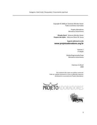 3
Categoria: Vida Cristã / Discipulado / Crescimento espiritual
Copyright © 2008 por Sóstenes Mendes Xavier
Todos os direitos reservados
Projeto Adoradores
Ministério Visionrhema
Direção Geral - Sóstenes Mendes Xavier
Preparo das lições – Marcone Edson M. Souza
Suporte adicional no site
www.projetoadoradores.org.br
Volume 1
1ª edição
Edição/Diagramação/Capa
Ministério Visionrhema
Impresso no Brasil
2008
Este material não é para uso público comercial.
Pode ser copiado livremente no site ou adquirido impresso,
diretamente na secretaria do Projeto Adoradores.
 