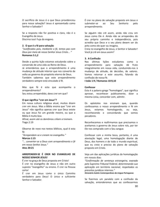 30
O sacrifício de Jesus é o que Deus providenciou
para nossa salvação? Jesus é apresentado como
Senhor e Salvador?
Se a resposta não for positiva e clara, não é o
Evangelho de Jesus.
Discirna isso! Fuja do engano.
2. O que é a fé para salvação
“Justificados pois, mediante a fé, temos paz com
Deus por meio de nosso Senhor Jesus Cristo... “
Romanos 5:1,2
Desde a quinta lição estamos estudando sobre a
conversão de uma vida ao Reino de Deus.
Já entendemos que o arrependimento é uma
mudança de atitude interior que nos converte de
volta ao governo do propósito eterno de Deus.
Também sabemos que este arrependimento
verdadeiro sempre está vinculado à fé.
Mas que fé é esta que acompanha o
arrependimento?
Seu estou arrependido, devo crer em que?
O que significa “crer em Jesus”?
Em nossa cultura religiosa atual, muitos dizem
crer em Jesus. Mas a Bíblia ensina que “crer em
Jesus” não significa apenas crer que Deus existe
ou que Jesus foi um grande mestre, ou que a
Bíblia é muito boa.
Afinal, assim até os demônios crêem e tremem.
Tiago 2:19
Observe de novo nos textos bíblicos, qual é esta
fé:
“Arrependam-se e creiam no evangelho.”
Marcos 1:15
“... converter-se a Deus com arrependimento e fé
em nosso Senhor Jesus.”
Atos 20:21
ARREPENDER-SE É CRER NO EVANGELHO DE
NOSSO SENHOR JESUS!
É crer na graça de Deus proposta em Cristo!
É crer no evangelho de Jesus e não em outro
suposto “evangelho” ou ensino. É crer na Pessoa
certa!
É crer em Jesus como o único Caminho
verdadeiro para Deus! O único e suficiente
Senhor e Salvador.
É crer no plano de salvação proposto em Jesus e
submeter-se ao Seu Senhorio pelo
arrependimento.
Se alguém não crê assim, ainda não creu em
Jesus como Ele é. Ainda não se arrependeu do
seu próprio caminho e independência, pois
acredita que Deus e o seu plano devem ser do
jeito como ele quer ou imagina.
Creia no evangelho de Jesus, o Senhor e Salvador!
Você já crê em Jesus assim?
3. A Confissão
Nas últimas lições estudamos como o
arrependimento para salvação dá fruto
integralmente em nossa vida, conduzindo-nos à
mudança de atitude, de decisões, de valores.
Vamos retornar a este assunto, falando da
confissão de nossa fé.
I João 1:9 / Romanos 10:9,10
Confessar
Esta é a palavra grega “homologeo”, que significa
aprovar, reconhecer publicamente, dizer a
mesma coisa, concordar com, admitir.
Os apóstolos nos ensinam que, quando
confessamos o nosso arrependimento e fé em
Jesus, estamos homologando, ou seja,
reconhecendo e concordando que somos
pecadores.
Reconhecemos e reafirmamos que precisamos e
aceitamos o governo de Jesus sobre nós, por ter
Ele nos comprado com o Seu sangue.
Confessar com a minha boca, portanto, é uma
atestação legal, uma homologação diante de
Deus, dos homens e de todo o mundo espiritual,
que eu creio e preciso do plano de salvação
proposto em Cristo.
Veja um das aplicações jurídicas da homologação
em nossos dias:
“Confirmação de sentença estrangeira, exarada
pelo Supremo Tribunal Federal, determinando sua
aplicação em território nacional, respeitados os
preceitos jurídicos internos.”
Dicionário Aulete Contemporâneo da Língua Portuguesa
Se fizermos um paralelo com a confissão da
salvação, entenderemos que ao confessarmos
 