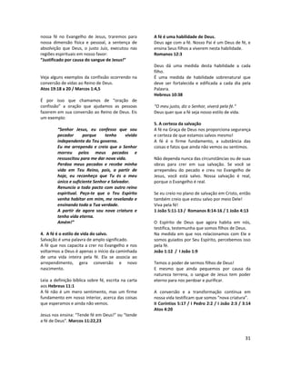 31
nossa fé no Evangelho de Jesus, traremos para
nossa dimensão física e pessoal, a sentença de
absolvição que Deus, o justo Juiz, executou nas
regiões espirituais em nosso favor:
“Justificado por causa do sangue de Jesus!”
Veja alguns exemplos da confissão ocorrendo na
conversão de vidas ao Reino de Deus.
Atos 19:18 a 20 / Marcos 1:4,5
É por isso que chamamos de “oração de
confissão” a oração que ajudamos as pessoas
fazerem em sua conversão ao Reino de Deus. Eis
um exemplo:
“Senhor Jesus, eu confesso que sou
pecador porque tenho vivido
independente do Teu governo.
Eu me arrependo e creio que o Senhor
morreu pelos meus pecados e
ressuscitou para me dar nova vida.
Perdoa meus pecados e recebe minha
vida em Teu Reino, pois, a partir de
hoje, eu reconheço que Tu és o meu
único e suficiente Senhor e Salvador.
Renuncio a todo pacto com outro reino
espiritual. Peço-te que o Teu Espírito
venha habitar em mim, me revelando e
ensinando toda a Tua verdade.
A partir de agora sou nova criatura e
tenho vida eterna.
Amém!”
4. A fé é o estilo de vida do salvo.
Salvação é uma palavra de amplo significado.
A fé que nos capacita a crer no Evangelho e nos
voltarmos a Deus é apenas o início da caminhada
de uma vida inteira pela fé. Ela se associa ao
arrependimento, gera conversão e novo
nascimento.
Leia a definição bíblica sobre fé, escrita na carta
aos Hebreus 11:1
A fé não é um mero sentimento, mas um firme
fundamento em nosso interior, acerca das coisas
que esperamos e ainda não vemos.
Jesus nos ensina: “Tende fé em Deus!” ou “tende
a fé de Deus”. Marcos 11:22,23
A fé é uma habilidade de Deus.
Deus age com a fé. Nosso Pai é um Deus de fé, e
ensina Seus filhos a viverem nesta habilidade.
Romanos 12:3
Deus dá uma medida desta habilidade a cada
filho.
É uma medida de habilidade sobrenatural que
deve ser fortalecida e edificada a cada dia pela
Palavra.
Hebreus 10:38
“O meu justo, diz o Senhor, viverá pela fé.”
Deus quer que a fé seja nosso estilo de vida.
5. A certeza da salvação
A fé na Graça de Deus nos proporciona segurança
e certeza de que estamos salvos mesmo!
A fé é o firme fundamento, a substância das
coisas e fatos que ainda não vemos ou sentimos.
Não dependa nunca das circunstâncias ou de suas
obras para crer em sua salvação. Se você se
arrependeu do pecado e creu no Evangelho de
Jesus, você está salvo. Nossa salvação é real,
porque o Evangelho é real.
Se eu creio no plano de salvação em Cristo, então
também creio que estou salvo por meio Dele!
Viva pela fé!
1 João 5:11-13 / Romanos 8:14-16 / 1 João 4:13
O Espírito de Deus que agora habita em nós,
testifica, testemunha que somos filhos de Deus.
Na medida em que nos relacionamos com Ele e
somos guiados por Seu Espírito, percebemos isso
pela fé.
João 1:12 / I João 1:9
Temos o poder de sermos filhos de Deus!
E mesmo que ainda pequemos por causa da
natureza terrena, o sangue de Jesus tem poder
eterno para nos perdoar e purificar.
A conversão e a transformação contínua em
nossa vida testificam que somos “nova criatura”.
II Coríntios 5:17 / I Pedro 2:2 / I João 2:3 / 3:14
Atos 4:20
 